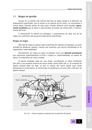 Capas bituminosas
23 3
GENERALIDADESTRAFICOTRAZADOINFRAESTRUCTURAAFIRMADOSANALISIS
1.1. Riegos sin gravilla
Aunque en su sentido más estricto este tipo de riegos escape a la definición de
tratamientos superficiales –por lo menos en la mayoría de los casos-, es conveniente e
incluso lógico incluirlos dentro de este grupo. Pueden definirse como aquellas opera-
ciones auxiliares que se llevan a cabo durante el proceso de construcción o manteni-
miento del firme.
A continuación se definen las tipologías y características de cada uno de los
riegos que conforman este grupo de tratamientos superficiales.
Riegos en negro
Este tipo de riegos se aplican sobre superficies de rodadura envejecidas, con gran
cantidad de peladuras, grietas y baches que ocasionan una merma considerable en su
regularidad e impermeabilidad.
Normalmente, los riegos en negro se plantean como una solución provisional
que rejuvenece superficialmente al firme y mejora su impermeabilidad, en espera de
aplicar un tratamiento de mayor entidad.
El ligante empleado debe ser muy fluido, normalmente un betún fluidificado
(FR-100) o una emulsión aniónica de rotura media o lenta (EAM, EAL-1). El contenido de
ligante residual debe ser bajo, ya que un exceso del mismo podría crear zonas
deslizantes en el pavimento; se recomienda una dosificación de entre 200 y 400 g/m2
de
ligante residual.
Fig. 23.1 – Cisterna regadora empleada para la aplicación del ligante
Bomba eléctrica
Placas rompeolas
Control de válvulas Quemadores
Toma del
tacómetro
Tubería de
calentamiento
Barra regadora
 