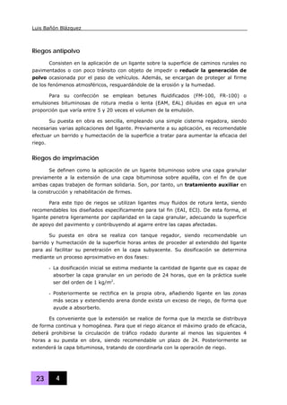 Luis Bañón Blázquez
23 4
Riegos antipolvo
Consisten en la aplicación de un ligante sobre la superficie de caminos rurales no
pavimentados o con poco tránsito con objeto de impedir o reducir la generación de
polvo ocasionada por el paso de vehículos. Además, se encargan de proteger al firme
de los fenómenos atmosféricos, resguardándole de la erosión y la humedad.
Para su confección se emplean betunes fluidificados (FM-100, FR-100) o
emulsiones bituminosas de rotura media o lenta (EAM, EAL) diluidas en agua en una
proporción que varía entre 5 y 20 veces el volumen de la emulsión.
Su puesta en obra es sencilla, empleando una simple cisterna regadora, siendo
necesarias varias aplicaciones del ligante. Previamente a su aplicación, es recomendable
efectuar un barrido y humectación de la superficie a tratar para aumentar la eficacia del
riego.
Riegos de imprimación
Se definen como la aplicación de un ligante bituminoso sobre una capa granular
previamente a la extensión de una capa bituminosa sobre aquélla, con el fin de que
ambas capas trabajen de forman solidaria. Son, por tanto, un tratamiento auxiliar en
la construcción y rehabilitación de firmes.
Para este tipo de riegos se utilizan ligantes muy fluidos de rotura lenta, siendo
recomendables los diseñados específicamente para tal fin (EAI, ECI). De esta forma, el
ligante penetra ligeramente por capilaridad en la capa granular, adecuando la superficie
de apoyo del pavimento y contribuyendo al agarre entre las capas afectadas.
Su puesta en obra se realiza con tanque regador, siendo recomendable un
barrido y humectación de la superficie horas antes de proceder al extendido del ligante
para así facilitar su penetración en la capa subyacente. Su dosificación se determina
mediante un proceso aproximativo en dos fases:
- La dosificación inicial se estima mediante la cantidad de ligante que es capaz de
absorber la capa granular en un periodo de 24 horas, que en la práctica suele
ser del orden de 1 kg/m2
.
- Posteriormente se rectifica en la propia obra, añadiendo ligante en las zonas
más secas y extendiendo arena donde exista un exceso de riego, de forma que
ayude a absorberlo.
Es conveniente que la extensión se realice de forma que la mezcla se distribuya
de forma continua y homogénea. Para que el riego alcance el máximo grado de eficacia,
deberá prohibirse la circulación de tráfico rodado durante al menos las siguientes 4
horas a su puesta en obra, siendo recomendable un plazo de 24. Posteriormente se
extenderá la capa bituminosa, tratando de coordinarla con la operación de riego.
 