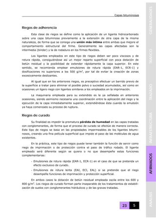 Capas bituminosas
23 5
GENERALIDADESTRAFICOTRAZADOINFRAESTRUCTURAAFIRMADOSANALISIS
Riegos de adherencia
Esta clase de riegos se define como la aplicación de un ligante hidrocarbonado
sobre una capa bituminosa previamente a la extensión de otra capa de la misma
naturaleza, de forma que se consiga una unión más íntima entre ambas que mejore el
comportamiento estructural del firme. Generalmente las capas afectadas son la
intermedia (binder) y la de rodadura en los firmes flexibles.
Los ligantes empleados en este tipo de riegos deben ser poco viscosos y de
rotura rápida, consiguiéndose así un mejor reparto superficial con poca dotación de
betún residual y la posibilidad de extender rápidamente la capa superior. En este
sentido, se recomienda emplear emulsiones de rotura rápida (EAR-1, ECR-1) y
dosificaciones no superiores a los 500 g/m2
, por tal de evitar la creación de zonas
excesivamente deslizantes.
Al igual que en los anteriores riegos, es preceptivo efectuar un barrido previo de
la superficie a tratar para eliminar el posible polvo o suciedad acumulados, así como en
ocasiones un ligero riego con ligantes similares a los empleados en la imprimación.
La maquinaria empleada para su extendido es la ya señalada en anteriores
ocasiones, siendo asimismo necesaria una coordinación entre la aplicación del riego y la
ejecución de la capa inmediatamente superior, extendiéndose ésta cuando la emulsión
ya haya comenzado su proceso de ruptura.
Riegos de curado
Su finalidad es impedir la prematura pérdida de humedad en las capas tratadas
con conglomerantes, de forma que el proceso de curado se efectúe de manera correcta.
Este tipo de riegos se basa en las propiedades impermeables de los ligantes bitumi-
nosos, creando una fina película superficial que impide el paso de las moléculas de agua
existentes.
En la práctica, este tipo de riegos puede tener también la función de servir como
riego de imprimación o de protección contra el paso de tráfico rodado. El ligante
empleado será diferente según se quiera o no que desempeñe estas funciones
complementarias:
- Emulsiones de rotura rápida (EAR-1, ECR-1) en el caso de que se pretenda un
efecto exclusivo de curado.
- Emulsiones de rotura lenta (EAI, ECI, EAL) si se pretende que el riego
desempeñe funciones de imprimación y protección superficial.
En ambos casos la dotación de betún residual empleada oscila entre los 600 y
800 g/m2
. Los riegos de curado forman parte inseparable de los tratamientos de estabili-
zación de suelos con conglomerantes hidráulicos y de las gravas tratadas.
 