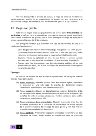Luis Bañón Blázquez
23 6
Una vez transcurrido el proceso de curado, el riego se eliminará mediante un
barrido enérgico, seguido de un procedimiento de soplado con aire comprimido y la
aplicación de un riego de adherencia para posteriormente ejecutar la capa superior.
1.2. Riegos con gravilla
Este tipo de riegos a los que popularmente se conoce como tratamientos su-
perficiales se definen como la aplicación de uno o varios riegos de ligante seguidos de
una o varias extensiones de gravilla, con el fin de conseguir una capa de rodadura de
similar espesor al tamaño del árido empleado.
Las principales ventajas que presentan este tipo de tratamientos de cara a su
empleo son las siguientes:
- Coste de ejecución material relativamente bajo, no superior a las 1.000 pta/m2
- Durabilidad comparativamente elevada sobre todo si está bien ejecutado, prefe-
riblemente en el periodo estival, dada la mayor adhesividad ligante-árido.
- Despierta interés su aplicación en vías de bajo tráfico o caminos rurales,
vecinales o en la pavimentación de calles en núcleos reducidos de población.
- Toleran mejor las deformaciones que los aglomerados asfálticos al ser más
deformables que éstos, por lo que su empleo es recomendable en terraplenes
con grandes asientos.
Tipología
En función del número de aplicaciones de ligante/árido, se distinguen diversos
tipos de riegos con gravilla:
(a) Riegos monocapa: Formados por una única aplicación de ligante, seguida de
la extensión de una sola capa de gravilla. Se denominan simples
tratamientos superficiales o más abreviadamente STS.
(b) Riegos bicapa: Constituidos por dos aplicaciones sucesivas de ligante y árido,
de tal manera que existe una relación entre la dosificación de ligante y los
tamaños de árido de ambas aplicaciones. También conocidos como dobles
tratamientos superficiales o DTS.
(c) Riegos monocapa doble engravillado: Situación intermedia entre los dos
anteriores, consistente en la realización de un solo riego de ligante, seguido
de la extensión sucesiva de una capa de grava gruesa y otra más fina que
ocupe los huecos dejados por la primera.
(d) Riegos sandwich: Tratamientos especiales empleados en carreteras de baja
intensidad de tráfico, donde primero se extiende una capa de grava que
 