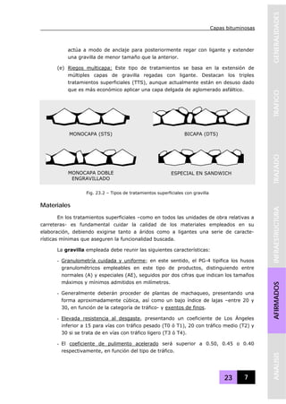 Capas bituminosas
23 7
GENERALIDADESTRAFICOTRAZADOINFRAESTRUCTURAAFIRMADOSANALISIS
actúa a modo de anclaje para posteriormente regar con ligante y extender
una gravilla de menor tamaño que la anterior.
(e) Riegos multicapa: Este tipo de tratamientos se basa en la extensión de
múltiples capas de gravilla regadas con ligante. Destacan los triples
tratamientos superficiales (TTS), aunque actualmente están en desuso dado
que es más económico aplicar una capa delgada de aglomerado asfáltico.
Materiales
En los tratamientos superficiales –como en todos las unidades de obra relativas a
carreteras- es fundamental cuidar la calidad de los materiales empleados en su
elaboración, debiendo exigirse tanto a áridos como a ligantes una serie de caracte-
rísticas mínimas que aseguren la funcionalidad buscada.
La gravilla empleada debe reunir las siguientes características:
- Granulometría cuidada y uniforme; en este sentido, el PG-4 tipifica los husos
granulométricos empleables en este tipo de productos, distinguiendo entre
normales (A) y especiales (AE), seguidos por dos cifras que indican los tamaños
máximos y mínimos admitidos en milímetros.
- Generalmente deberán proceder de plantas de machaqueo, presentando una
forma aproximadamente cúbica, así como un bajo índice de lajas –entre 20 y
30, en función de la categoría de tráfico- y exentos de finos.
- Elevada resistencia al desgaste, presentando un coeficiente de Los Ángeles
inferior a 15 para vías con tráfico pesado (T0 ó T1), 20 con tráfico medio (T2) y
30 si se trata de en vías con tráfico ligero (T3 ó T4).
- El coeficiente de pulimento acelerado será superior a 0.50, 0.45 o 0.40
respectivamente, en función del tipo de tráfico.
MONOCAPA (STS)
MONOCAPA DOBLE
ENGRAVILLADO
BICAPA (DTS)
ESPECIAL EN SANDWICH
Fig. 23.2 – Tipos de tratamientos superficiales con gravilla
 