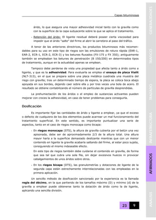 Capas bituminosas
23 9
GENERALIDADESTRAFICOTRAZADOINFRAESTRUCTURAAFIRMADOSANALISIS
árido, lo que asegura una mayor adhesividad inicial tanto con la gravilla como
con la superficie de la capa subyacente sobre la que se aplica el tratamiento.
- Retención del árido: El ligante residual deberá poseer cierta viscosidad para
impedir que el árido “salte” del firme al abrir la carretera al paso del tráfico.
A tenor de las anteriores directrices, los productos bituminosos más recomen-
dables para su uso en este tipo de riegos son las emulsiones de rotura rápida (EAR-1,
EAR-2, ECR-1, ECR-2, ECR-3) y los betunes fluxados (FX-175 y FX 350); antiguamente
también se empleaban los betunes de penetración (B 150/200) en determinados tipos
de tratamiento, aunque en la actualidad apenas se emplean.
Tampoco debe perderse de vista una propiedad que afecta tanto a árido como a
ligante, y que es la adhesividad. Para evaluarla se emplea el ensayo de placa Vialit
(NLT-313), en el que se prepara sobre una placa metálica cuadrada una muestra del
riego con gravilla; tras un determinado tiempo de espera, la placa se coloca boca abajo
apoyada en sus bordes, dejando caer sobre ella y por tres veces una bola de acero. El
resultado se obtiene contabilizando el número de partículas de gravilla desprendidas.
La prehumectación de los áridos o el empleo de sustancias activantes pueden
mejorar con creces la adhesividad, en caso de tener problemas para conseguirla.
Dosificación
Es importante fijar las cantidades de árido y ligante a emplear, ya que el exceso
o defecto de cualquiera de los dos elementos puede acarrear un mal funcionamiento del
tratamiento superficial. En este sentido, es importante puntualizar una serie de
aspectos, tanto en el caso de riegos monocapa como bicapa:
- En riegos monocapa (STS), la altura de gravilla cubierta por el betún una vez
apisonada, debe ser de aproximadamente 2/3 de la altura total. Una altura
mayor haría a la superficie demasiado deslizante mientras que con un menor
contenido en ligante la gravilla acabaría saltando del firme, al estar poco sujeta,
consiguiendo el mismo indeseable efecto.
En este tipo de riegos también debe cuidarse el contenido en gravilla, de forma
que sea tal que cubra una sola fila, sin dejar excesivos huecos ni provocar
cabalgamientos de unos áridos sobre otros.
- En los riegos bicapa (DTS), las granulometrías y dotaciones de ligante de la
segunda capa están estrechamente interrelacionadas con las empleadas en la
primera aplicación.
Un sencillo método de dosificación sancionado por la experiencia es la llamada
regla del décimo, en la que partiendo de los tamaños máximo (D) y mínimo (d) de la
gravilla a emplear puede obtenerse tanto la dotación de árido como la de ligante,
aplicando una sencilla división.
 