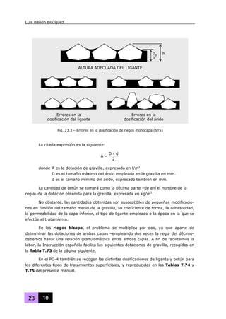 Luis Bañón Blázquez
23 10
La citada expresión es la siguiente:
2
dD
A
+
=
donde A es la dotación de gravilla, expresada en l/m2
D es el tamaño máximo del árido empleado en la gravilla en mm.
d es el tamaño mínimo del árido, expresado también en mm.
La cantidad de betún se tomará como la décima parte –de ahí el nombre de la
regla- de la dotación obtenida para la gravilla, expresada en kg/m2
.
No obstante, las cantidades obtenidas son susceptibles de pequeñas modificacio-
nes en función del tamaño medio de la gravilla, su coeficiente de forma, la adhesividad,
la permeabilidad de la capa inferior, el tipo de ligante empleado o la época en la que se
efectúe el tratamiento.
En los riegos bicapa, el problema se multiplica por dos, ya que aparte de
determinar las dotaciones de ambas capas –empleando dos veces la regla del décimo-
debemos hallar una relación granulométrica entre ambas capas. A fin de facilitarnos la
labor, la Instrucción española facilita las siguientes dotaciones de gravilla, recogidas en
la Tabla T.73 de la página siguiente.
En el PG-4 también se recogen las distintas dosificaciones de ligante y betún para
los diferentes tipos de tratamientos superficiales, y reproducidas en las Tablas T.74 y
T.75 del presente manual.
h
3
2 h
ALTURA ADECUADA DEL LIGANTE
Errores en la
dosificación del ligante
Errores en la
dosificación del árido
Fig. 23.3 – Errores en la dosificación de riegos monocapa (STS)
 