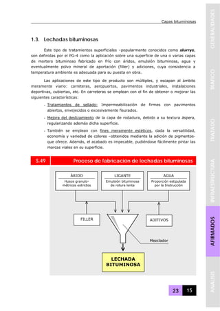Capas bituminosas
23 15
GENERALIDADESTRAFICOTRAZADOINFRAESTRUCTURAAFIRMADOSANALISIS
1.3. Lechadas bituminosas
Este tipo de tratamientos superficiales –popularmente conocidos como slurrys,
son definidas por el PG-4 como la aplicación sobre una superficie de una o varias capas
de mortero bituminoso fabricado en frío con áridos, emulsión bituminosa, agua y
eventualmente polvo mineral de aportación (filler) y adiciones, cuya consistencia a
temperatura ambiente es adecuada para su puesta en obra.
Las aplicaciones de este tipo de producto son múltiples, y escapan al ámbito
meramente viario: carreteras, aeropuertos, pavimentos industriales, instalaciones
deportivas, cubiertas, etc. En carreteras se emplean con el fin de obtener o mejorar las
siguientes características:
- Tratamientos de sellado: Impermeabilización de firmes con pavimentos
abiertos, envejecidos o excesivamente fisurados.
- Mejora del deslizamiento de la capa de rodadura, debido a su textura áspera,
regularizando además dicha superficie.
- También se emplean con fines meramente estéticos, dada la versatilidad,
economía y variedad de colores –obtenidos mediante la adición de pigmentos-
que ofrece. Además, el acabado es impecable, pudiéndose fácilmente pintar las
marcas viales en su superficie.
S.49 Proceso de fabricación de lechadas bituminosas
ÁRIDO
Husos granulo-
métricos estrictos
LIGANTE
Emulsión bituminosa
de rotura lenta
LECHADA
BITUMINOSA
AGUA
Proporción estipulada
por la Instrucción
FILLER ADITIVOS
Mezclador
 