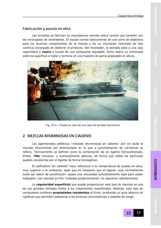 Capas bituminosas
23 17
GENERALIDADESTRAFICOTRAZADOINFRAESTRUCTURAAFIRMADOSANALISIS
Fabricación y puesta en obra
Las lechadas se fabrican en mezcladoras móviles sobre camión que también son
las encargadas de extenderlas. El equipo consta básicamente de una serie de depósitos
para los diversos componentes de la mezcla y de un mezclador helicoidal de tipo
continuo encargado de elaborar el producto. Del mezclador, la lechada pasa a una caja
repartidora o rastra a través de una compuerta regulable; dicha rastra va remolcada
sobre la superficie a tratar y termina en una maestra de goma graduable en altura.
2. MEZCLAS BITUMINOSAS EN CALIENTE
Los aglomerados asfálticos –mezclas bituminosas en caliente- son sin duda la
mezclas bituminosas por antonomasia en lo que a pavimentación de carreteras se
refiere. Técnicamente se definen como la combinación de un ligante hidrocarbonado,
áridos –filler inclusive- y eventualmente aditivos, de forma que todas las partículas
queden recubiertas por el ligante de forma homogénea.
El calificativo “en caliente” hace referencia a su temperatura de puesta en obra,
muy superior a la ambiente, dado que es necesario que el ligante –que normalmente
suele ser betún de penetración- posea una viscosidad suficientemente baja para poder
trabajarlo. Las mezclas en frío –tratadas posteriormente- no requieren calentamiento.
La regularidad superficial que puede proporcionar este tipo de mezclas es una
de sus grandes ventajas frente a los tratamientos superficiales. Además, este tipo de
compuestos confieren propiedades resistentes al firme, existiendo un gran abanico de
rigideces que permiten adaptarse a las diversas circunstancias y estados de carga.
Fig. 23.4 – Puesta en obra de una capa de lechada bituminosa
 