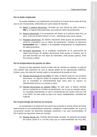 Capas bituminosas
23 19
GENERALIDADESTRAFICOTRAZADOINFRAESTRUCTURAAFIRMADOSANALISIS
Por el árido empleado
Se puede establecer una clasificación acumulativa en función de los tipos de árido
que se van incorporando, obteniendo así cuatro clases de mezclas:
(a) Mástic o mástico bituminoso: Formado por una mezcla de polvo mineral o
filler y un ligante hidrocarbonado, que suele ser betún de penetración.
(b) Mortero bituminoso: A la composición del mástic se le adiciona árido fino, es
decir, arena de tamaño inferior a 8 mm., obteniendo esta nueva mezcla.
(c) Macadam bituminoso: Se obtiene mezclando árido grueso de granulometría
uniforme (macadam) con un betún de penetración. También se denomina
tarmacadam (tar = asfalto) y se empleaba antiguamente en estabilización
de capas granulares.
(d) Hormigón bituminoso: Es el empleado usualmente en la construcción de
capas bituminosas. Se obtiene adicionando árido grueso al mortero, por lo
que está formado por tres tipos de materiales: árido grueso (grava), árido
fino (arena) y betún.
Por la temperatura de puesta en obra
Aunque en este apartado vamos a tratar sólo las mezclas en caliente, no está de
más realizar esta aclaración de cara al estudio global de los aglomerados asfálticos.
Existen, pues, dos tipos de mezclas según su temperatura de puesta en obra:
(a) Mezclas bituminosas en frío (MBF): En ellas, el ligante suele ser una emulsión
bituminosa –en algunos países se emplean betunes fluidificados-, de forma
que la viscosidad es suficientemente baja como para no requerir un
calentamiento previo a su puesta en obra.
(b) Mezclas bituminosas en caliente (MBC): En este caso, el ligante utilizado
para su confección es el betún de penetración, por lo que se necesita reducir
su viscosidad calentándolo en obra a temperaturas que oscilan entre los 150
y los 200ºC. De este modo se logra una mayor trabajabilidad y docilidad del
material.
Por el porcentaje de huecos en mezcla
La compacidad o la proporción de huecos que presente la mezcla influye de forma
determinante en sus características mecánicas, reológicas e impermeables, por lo que es
conveniente conocer las diferentes tipologías existentes y los usos recomendados. El
PG-4 tipifica las siguientes clases de mezclas:
(a) Mezclas densas (D): También denominadas cerradas. Su pequeño porcentaje
de huecos (entre el 3 y el 6%) hace que su impermeabilidad sea muy alta,
 