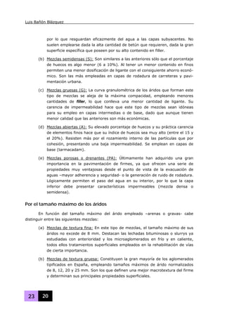 Luis Bañón Blázquez
23 20
por lo que resguardan eficazmente del agua a las capas subyacentes. No
suelen emplearse dada la alta cantidad de betún que requieren, dada la gran
superficie específica que poseen por su alto contenido en filler.
(b) Mezclas semidensas (S): Son similares a las anteriores sólo que el porcentaje
de huecos es algo menor (6 a 10%). Al tener un menor contenido en finos
permiten una menor dosificación de ligante con el consiguiente ahorro econó-
mico. Son las más empleadas en capas de rodadura de carreteras y pavi-
mentación urbana.
(c) Mezclas gruesas (G): La curva granulométrica de los áridos que forman este
tipo de mezclas se aleja de la máxima compacidad, empleando menores
cantidades de filler, lo que conlleva una menor cantidad de ligante. Su
carencia de impermeabilidad hace que este tipo de mezclas sean idóneas
para su empleo en capas intermedias o de base, dado que aunque tienen
menor calidad que las anteriores son más económicas.
(d) Mezclas abiertas (A): Su elevado porcentaje de huecos y su práctica carencia
de elementos finos hace que su índice de huecos sea muy alto (entre el 15 y
el 20%). Resisten más por el rozamiento interno de las partículas que por
cohesión, presentando una baja impermeabilidad. Se emplean en capas de
base (tarmacadam).
(e) Mezclas porosas o drenantes (PA): Últimamente han adquirido una gran
importancia en la pavimentación de firmes, ya que ofrecen una serie de
propiedades muy ventajosas desde el punto de vista de la evacuación de
aguas –mayor adherencia y seguridad- o la generación de ruido de rodadura.
Lógicamente permiten el paso del agua en su interior, por lo que la capa
inferior debe presentar características impermeables (mezcla densa o
semidensa).
Por el tamaño máximo de los áridos
En función del tamaño máximo del árido empleado –arenas o gravas- cabe
distinguir entre las siguientes mezclas:
(a) Mezclas de textura fina: En este tipo de mezclas, el tamaño máximo de sus
áridos no excede de 8 mm. Destacan las lechadas bituminosas o slurrys ya
estudiadas con anterioridad y los microaglomerados en frío y en caliente,
todos ellos tratamientos superficiales empleados en la rehabilitación de vías
de cierta importancia.
(b) Mezclas de textura gruesa: Constituyen la gran mayoría de los aglomerados
tipificados en España, empleando tamaños máximos de árido normalizados
de 8, 12, 20 y 25 mm. Son los que definen una mejor macrotextura del firme
y determinan sus principales propiedades superficiales.
 