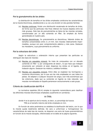 Capas bituminosas
23 21
GENERALIDADESTRAFICOTRAZADOINFRAESTRUCTURAAFIRMADOSANALISIS
Por la granulometría de los áridos
La distribución de tamaños en los áridos empleados condiciona las características
de la mezcla bituminosa, estableciendo a su vez una división en dos grandes familias:
(a) Mezclas continuas: Existe una distribución escalonada de tamaños de árido,
de forma que las partículas más finas rellenan los huecos dejados entre las
más gruesas. Este tipo de granulometrías es típica de las mezclas cerradas,
caracterizadas por un alto contenido en filler. Se emplean de forma
generalizada en nuestro país.
(b) Mezclas discontinuas: Su granulometría es discontinua, faltando áridos de
tamaños comprendidos entre 2 y 8 mm. Son mezclas relativamente imper-
meables, aunque con peor comportamiento plástico y más caras. Destacan
los macadams, cuya granulometría es uniforme.
Por la estructura del árido
Según la estructura y ordenación interna que presentan las partículas se
distinguen dos tipos de mezclas:
(a) Mezclas sin esqueleto mineral: Se trata de compuestos con un elevado
contenido en filler –y por consiguiente de betún-, lo que hace que trabajen
únicamente por cohesión al estar dispersos los áridos en el ligante, sin
trabazón alguna. Destacan los mástics y asfaltos fundidos.
(b) Mezclas con esqueleto mineral: Entre ellas se engloban los hormigones y
morterios bituminosos, por lo que son las más empleadas en casi todos los
países. Se adaptan a cualquier situación de carga y son más económicas que
las anteriores, dado que su contenido en ligante es más reducido. Las
mezclas normalizadas en España pertenecen exclusivamente a este grupo.
Criterio de clasificación del PG-4
La normativa española (PG-4) emplea la siguiente nomenclatura para clasificar
las diferentes mezclas bituminosas empleadas usualmente en carreteras:
H-TMA
donde H es la apertura de la mezcla, es decir, su porcentaje de huecos
TMA es el tamaño máximo del árido empleado en mm.
En función de estos parámetros se establece la dosificación del betún, con lo que
la mezcla queda totalmente definida. De cara a uniformizar y homogeneizar las
características de cada tipo de mezcla, se disponen una serie de husos granulométricos
en función de la mezcla escogida, referenciados en la tabla de la página siguiente.
 