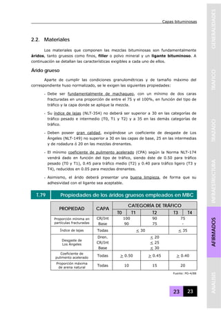 Capas bituminosas
23 23
GENERALIDADESTRAFICOTRAZADOINFRAESTRUCTURAAFIRMADOSANALISIS
2.2. Materiales
Los materiales que componen las mezclas bituminosas son fundamentalmente
áridos, tanto gruesos como finos, filler o polvo mineral y un ligante bituminoso. A
continuación se detallan las características exigibles a cada uno de ellos.
Árido grueso
Aparte de cumplir las condiciones granulométricas y de tamaño máximo del
correspondiente huso normalizado, se le exigen las siguientes propiedades:
- Debe ser fundamentalmente de machaqueo, con un mínimo de dos caras
fracturadas en una proporción de entre el 75 y el 100%, en función del tipo de
tráfico y la capa donde se aplique la mezcla.
- Su índice de lajas (NLT-354) no deberá ser superior a 30 en las categorías de
tráfico pesado e intermedio (T0, T1 y T2) y a 35 en las demás categorías de
tráfico.
- Deben poseer gran calidad, exigiéndose un coeficiente de desgaste de Los
Ángeles (NLT-149) no superior a 30 en las capas de base, 25 en las intermedias
y de rodadura ó 20 en las mezclas drenantes.
- El mínimo coeficiente de pulimento acelerado (CPA) según la Norma NLT-174
vendrá dado en función del tipo de tráfico, siendo éste de 0.50 para tráfico
pesado (T0 y T1), 0.45 para tráfico medio (T2) y 0.40 para tráfico ligero (T3 y
T4), reducidos en 0.05 para mezclas drenantes.
- Asimismo, el árido deberá presentar una buena limpieza, de forma que su
adhesividad con el ligante sea aceptable.
T.79 Propiedades de los áridos gruesos empleados en MBC
CATEGORÍA DE TRÁFICO
PROPIEDAD CAPA
T0 T1 T2 T3 T4
CR/Int 100 90 75Proporción mínima en
partículas fracturadas Base 90 75 -
Índice de lajas Todas < 30 < 35
Dren. < 20
CR/Int < 25
Desgaste de
Los Ángeles
Base < 30
Coeficiente de
pulimento acelerado
Todas > 0.50 > 0.45 > 0.40
Proporción máxima
de arena natural
Todas 10 15 20
Fuente: PG-4/88
 