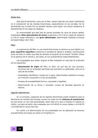 Luis Bañón Blázquez
23 24
Árido fino
Este tipo de elementos, junto con el filler, cobran cada día una mayor importancia
en la composición de las mezclas bituminosas, especialmente en las cerradas. Se ha
demostrado que el árido fino es también decisivo para lograr una buena resistencia al
deslizamiento en las capas de rodadura.
Es recomendable que este tipo de arenas procedan de rocas de buena calidad,
exigiéndose altos equivalentes de arena (superiores a 45 ó 50 en capas de rodadura
y a 40 en capas inferiores) y una gran adhesividad, determinada mediante el ensayo
de Riedel-Weber (NLT-355).
Filler
La importancia del filler en una mezcla bituminosa es decisiva ya que debido a su
gran superficie específica condiciona la cantidad de ligante a emplear, constituyendo
junto con éste un mástic que dota de cohesión al conjunto de la mezcla. También influye
en la apertura de la mezcla y, por tanto, en sus características impermeabilizantes.
Las propiedades que suelen exigirse al filler empleado en este tipo de productos
son los siguientes:
- Denominación de origen del filler, es decir, de qué tipo de roca proviene.
Conviene que no contengan partículas que aumenten su plasticidad, como es el
caso de las arcillas.
- Propiedades hidrofílicas o avidez por el agua, determinadas mediante el ensayo
de inmersión-compresión o el de emulsibilidad.
- Ensayos de susceptibilidad térmica, viscosidad y fragilidad.
- Determinación de su forma y actividad: ensayo de densidad aparente en
tolueno.
Ligante bituminoso
En un principio, cualquiera de los ligantes bituminosos puede emplearse para la
fabricación de mezclas bituminosas, aunque sin duda son los betunes de penetración
los que tienen un uso más generalizado, sobre todo en lo que a mezclas en caliente se
refiere. Los tipos de betún más empleados son el B 40/50 en zonas cálidas y el B 60/70
o el B 80/100 en zonas más frías.
En cuanto a la determinación de sus propiedades son de aplicación los diversos
procedimientos de ensayo ya vistos en el Capítulo 21.
 