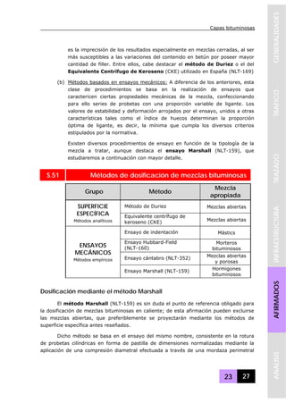 Capas bituminosas
23 27
GENERALIDADESTRAFICOTRAZADOINFRAESTRUCTURAAFIRMADOSANALISIS
es la imprecisión de los resultados especialmente en mezclas cerradas, al ser
más susceptibles a las variaciones del contenido en betún por poseer mayor
cantidad de filler. Entre ellos, cabe destacar el método de Duriez o el del
Equivalente Centrífugo de Keroseno (CKE) utilizado en España (NLT-169)
(b) Métodos basados en ensayos mecánicos: A diferencia de los anteriores, esta
clase de procedimientos se basa en la realización de ensayos que
caractericen ciertas propiedades mecánicas de la mezcla, confeccionando
para ello series de probetas con una proporción variable de ligante. Los
valores de estabilidad y deformación arrojados por el ensayo, unidos a otras
características tales como el índice de huecos determinan la proporción
óptima de ligante, es decir, la mínima que cumpla los diversos criterios
estipulados por la normativa.
Existen diversos procedimientos de ensayo en función de la tipología de la
mezcla a tratar, aunque destaca el ensayo Marshall (NLT-159), que
estudiaremos a continuación con mayor detalle.
S.51 Métodos de dosificación de mezclas bituminosas
Grupo Método
Mezcla
apropiada
Método de Duriez Mezclas abiertasSUPERFICIE
ESPECÍFICA
Métodos analíticos
Equivalente centrífugo de
keroseno (CKE) Mezclas abiertas
Ensayo de indentación Mástics
Ensayo Hubbard-Field
(NLT-160)
Morteros
bituminosos
Ensayo cántabro (NLT-352) Mezclas abiertas
y porosas
ENSAYOS
MECÁNICOS
Métodos empíricos
Ensayo Marshall (NLT-159) Hormigones
bituminosos
Dosificación mediante el método Marshall
El método Marshall (NLT-159) es sin duda el punto de referencia obligado para
la dosificación de mezclas bituminosas en caliente; de esta afirmación pueden excluirse
las mezclas abiertas, que preferiblemente se proyectarán mediante los métodos de
superficie específica antes reseñados.
Dicho método se basa en el ensayo del mismo nombre, consistente en la rotura
de probetas cilíndricas en forma de pastilla de dimensiones normalizadas mediante la
aplicación de una compresión diametral efectuada a través de una mordaza perimetral
 