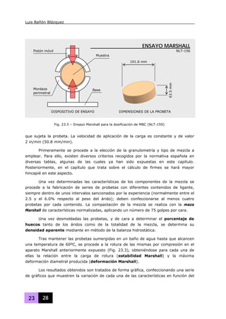 Luis Bañón Blázquez
23 28
que sujeta la probeta. La velocidad de aplicación de la carga es constante y de valor
2 in/min (50.8 mm/min).
Primeramente se procede a la elección de la granulometría y tipo de mezcla a
emplear. Para ello, existen diversos criterios recogidos por la normativa española en
diversas tablas, algunas de las cuales ya han sido expuestas en este capítulo.
Posteriormente, en el capítulo que trata sobre el cálculo de firmes se hará mayor
hincapié en este aspecto.
Una vez determinadas las características de los componentes de la mezcla se
procede a la fabricación de series de probetas con diferentes contenidos de ligante,
siempre dentro de unos intervalos sancionados por la experiencia (normalmente entre el
2.5 y el 6.0% respecto al peso del árido); deben confeccionarse al menos cuatro
probetas por cada contenido. La compactación de la mezcla se realiza con la maza
Marshall de características normalizadas, aplicando un número de 75 golpes por cara.
Una vez desmoldadas las probetas, y de cara a determinar el porcentaje de
huecos tanto de los áridos como de la totalidad de la mezcla, se determina su
densidad aparente mediante en método de la balanza hidrostática.
Tras mantener las probetas sumergidas en un baño de agua hasta que alcancen
una temperatura de 60ºC, se procede a la rotura de las mismas por compresión en el
aparato Marshall anteriormente expuesto (Fig. 23.3), obteniéndose para cada una de
ellas la relación entre la carga de rotura (estabilidad Marshall) y la máxima
deformación diametral producida (deformación Marshall).
Los resultados obtenidos son tratados de forma gráfica, confeccionando una serie
de gráficos que muestren la variación de cada una de las características en función del
DISPOSITIVO DE ENSAYO
101.6 mm
63.5mm
DIMENSIONES DE LA PROBETA
Base
Muestra
Pistón móvil
Mordaza
perimetral
ENSAYO MARSHALL
NLT-156
Fig. 23.5 – Ensayo Marshall para la dosificación de MBC (NLT-159)
 