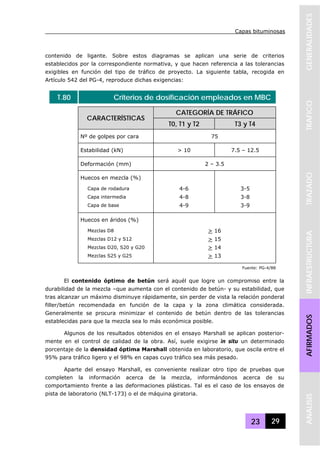 Capas bituminosas
23 29
GENERALIDADESTRAFICOTRAZADOINFRAESTRUCTURAAFIRMADOSANALISIS
contenido de ligante. Sobre estos diagramas se aplican una serie de criterios
establecidos por la correspondiente normativa, y que hacen referencia a las tolerancias
exigibles en función del tipo de tráfico de proyecto. La siguiente tabla, recogida en
Artículo 542 del PG-4, reproduce dichas exigencias:
T.80 Criterios de dosificación empleados en MBC
CATEGORÍA DE TRÁFICO
CARACTERÍSTICAS
T0, T1 y T2 T3 y T4
Nº de golpes por cara 75
Estabilidad (kN) > 10 7.5 – 12.5
Deformación (mm) 2 – 3.5
Huecos en mezcla (%)
Capa de rodadura 4-6 3-5
Capa intermedia 4-8 3-8
Capa de base 4-9 3-9
Huecos en áridos (%)
Mezclas D8 > 16
Mezclas D12 y S12 > 15
Mezclas D20, S20 y G20 > 14
Mezclas S25 y G25 > 13
Fuente: PG-4/88
El contenido óptimo de betún será aquél que logre un compromiso entre la
durabilidad de la mezcla –que aumenta con el contenido de betún- y su estabilidad, que
tras alcanzar un máximo disminuye rápidamente, sin perder de vista la relación ponderal
filler/betún recomendada en función de la capa y la zona climática considerada.
Generalmente se procura minimizar el contenido de betún dentro de las tolerancias
establecidas para que la mezcla sea lo más económica posible.
Algunos de los resultados obtenidos en el ensayo Marshall se aplican posterior-
mente en el control de calidad de la obra. Así, suele exigirse in situ un determinado
porcentaje de la densidad óptima Marshall obtenida en laboratorio, que oscila entre el
95% para tráfico ligero y el 98% en capas cuyo tráfico sea más pesado.
Aparte del ensayo Marshall, es conveniente realizar otro tipo de pruebas que
completen la información acerca de la mezcla, informándonos acerca de su
comportamiento frente a las deformaciones plásticas. Tal es el caso de los ensayos de
pista de laboratorio (NLT-173) o el de máquina giratoria.
 
