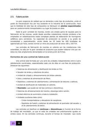 Luis Bañón Blázquez
23 32
2.5. Fabricación
La gran exigencia de calidad que se demanda a este tipo de productos, unido al
grado de mecanización hoy por hoy existente en la industria de la construcción, hace
que la totalidad de este tipo de compuestos se fabriquen en plantas especializadas
para ser posteriormente transportadas a su lugar de puesta en obra.
Dada la gran variedad de mezclas, existe una amplia gama de equipos para la
fabricación de las mismas, yendo desde sencillas instalaciones móviles similares a las
empleadas en estabilizaciones hasta complejas plantas de elaboración de hormigones
asfálticos para carreteras. Su capacidad de producción es acorde a su grado de
complejidad y especialización, yendo desde las 20 hasta las 400 toneladas de
aglomerado por hora, siendo normal un ritmo de producción de entre 100 y 250 T/h.
Las centrales de fabricación de mezclas en caliente son las instalaciones más
extendidas, no sólo por la gran variedad de productos que pueden elaborar sino por ser
éstos los más ampliamente demandados en la construcción de firmes.
Elementos de una central de fabricación
Una central está formada por una serie de unidades independientes entre sí pero
debidamente coordinadas, especializadas cada una de ellas en una fase de producción.
Destacan las siguientes:
Sistemas de alimentación y dosificación de áridos en frío.
Secador de áridos y colectores de polvo.
Unidad de cribado y almacenamiento de áridos caliente.
Silos y sistemas de alimentación de fillers.
Depósitos y sistemas de calentamiento y alimentación de betunes y aditivos.
Unidad de dosificación de materiales en caliente.
Mezclador, que puede ser de tipo continuo o discontinuo.
Sistemas de almacenamiento de mezcla y descarga sobre camión.
Unidad eléctrica de suministro a toda la instalación.
Unidades auxiliares tales como:
- Cintas transportadoras y elevadores de cangilones.
- Depósitos de fueloil y sistemas de alimentación al quemador del secador y
al de calentamiento de betún.
Las centrales se clasifican en continuas y discontinuas en función de la forma
de trabajo del mezclador, ya que el resto de unidades son prácticamente iguales en
ambos casos. En las centrales continuas, durante el tiempo de mezclado –que oscila
 