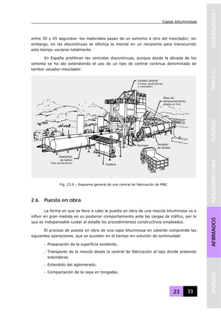 Capas bituminosas
23 33
GENERALIDADESTRAFICOTRAZADOINFRAESTRUCTURAAFIRMADOSANALISIS
entre 30 y 45 segundos- los materiales pasan de un extremo a otro del mezclador; sin
embargo, en las discontinuas se efectúa la mezcla en un recipiente para transcurrido
este tiempo vaciarse totalmente.
En España proliferan las centrales discontinuas, aunque desde la década de los
ochenta se ha ido extendiendo el uso de un tipo de central continua denominada de
tambor secador-mezclador.
2.6. Puesta en obra
La forma en que se lleve a cabo la puesta en obra de una mezcla bituminosa va a
influir en gran medida en su posterior comportamiento ante las cargas de tráfico, por lo
que es indispensable cuidar al detalle los procedimientos constructivos empleados.
El proceso de puesta en obra de una capa bituminosa en caliente comprende las
siguientes operaciones, que se suceden en el tiempo sin solución de continuidad:
- Preparación de la superficie existente.
- Transporte de la mezcla desde la central de fabricación al tajo donde pretende
extenderse.
- Extendido del aglomerado.
- Compactación de la capa en tongadas.
Fig. 23.6 – Esquema general de una central de fabricación de MBC
Unidad central
(Cribas, dosificadores
y mezclador)
Silos de
almacenamiento
(Áridos en frío)
Secador
de áridos
Rechazo
Caldera
Depósitos
de betún
(Alta temperatura)
 