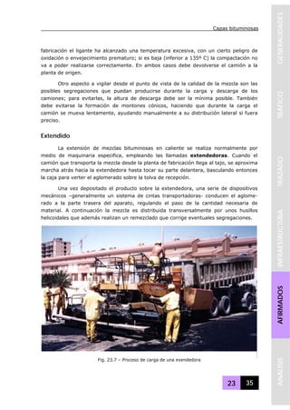 Capas bituminosas
23 35
GENERALIDADESTRAFICOTRAZADOINFRAESTRUCTURAAFIRMADOSANALISIS
fabricación el ligante ha alcanzado una temperatura excesiva, con un cierto peligro de
oxidación o envejecimiento prematuro; si es baja (inferior a 135º C) la compactación no
va a poder realizarse correctamente. En ambos casos debe devolverse el camión a la
planta de origen.
Otro aspecto a vigilar desde el punto de vista de la calidad de la mezcla son las
posibles segregaciones que puedan producirse durante la carga y descarga de los
camiones; para evitarlas, la altura de descarga debe ser la mínima posible. También
debe evitarse la formación de montones cónicos, haciendo que durante la carga el
camión se mueva lentamente, ayudando manualmente a su distribución lateral si fuera
preciso.
Extendido
La extensión de mezclas bituminosas en caliente se realiza normalmente por
medio de maquinaria especifica, empleando las llamadas extendedoras. Cuando el
camión que transporta la mezcla desde la planta de fabricación llega al tajo, se aproxima
marcha atrás hacia la extendedora hasta tocar su parte delantera, basculando entonces
la caja para verter el aglomerado sobre la tolva de recepción.
Una vez depositado el producto sobre la extendedora, una serie de dispositivos
mecánicos –generalmente un sistema de cintas transportadoras- conducen el aglome-
rado a la parte trasera del aparato, regulando el paso de la cantidad necesaria de
material. A continuación la mezcla es distribuida transversalmente por unos husillos
helicoidales que además realizan un remezclado que corrige eventuales segregaciones.
Fig. 23.7 – Proceso de carga de una exendedora
 