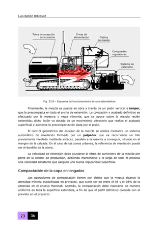 Luis Bañón Blázquez
23 36
Finalmente, la mezcla es puesta en obra a través de un pisón vertical o tamper,
que la precompacta en todo el ancho de extensión. La colocación y acabado definitivo es
efectuado por la maestra o regla vibrante, que se apoya sobre la mezcla recién
extendida; dicho listón va dotado de un movimiento vibratorio que realiza el acabado
superficial y aumenta la precompactación dada por el pisón.
El control geométrico del espesor de la mezcla se realiza mediante un sistema
automático de nivelación formado por un palpador que va recorriendo un hilo
previamente nivelado mediante estacas, paralelo a la rasante a conseguir, situado en el
margen de la calzada. En el caso de las zonas urbanas, la referencia de nivelación puede
ser el bordillo de la acera.
La velocidad de extensión debe ajustarse al ritmo de suministro de la mezcla por
parte de la central de producción, debiendo mantenerse a lo largo de todo el proceso
una velocidad constante que asegure una buena regularidad superficial.
Compactación de la capa en tongadas
Las operaciones de compactación tienen por objeto que la mezcla alcance la
densidad mínima especificada en proyecto, que suele ser de entre el 95 y el 98% de la
obtenida en el ensayo Marshall. Además, la compactación debe realizarse de manera
uniforme en toda la superficie extendida, a fin de que el perfil definitivo coincida con el
previsto en el proyecto.
Fig. 23.8 – Esquema de funcionamiento de una extendedora
Tolva de recepción
de la mezcla
Cintas de
alimentación Cabina
de mando
Compuertas
reguladoras
Sistema de
extensión
 