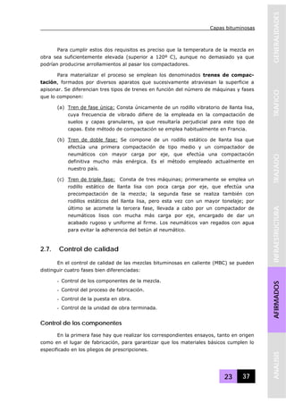 Capas bituminosas
23 37
GENERALIDADESTRAFICOTRAZADOINFRAESTRUCTURAAFIRMADOSANALISIS
Para cumplir estos dos requisitos es preciso que la temperatura de la mezcla en
obra sea suficientemente elevada (superior a 120º C), aunque no demasiado ya que
podrían producirse arrollamientos al pasar los compactadores.
Para materializar el proceso se emplean los denominados trenes de compac-
tación, formados por diversos aparatos que sucesivamente atraviesan la superficie a
apisonar. Se diferencian tres tipos de trenes en función del número de máquinas y fases
que lo componen:
(a) Tren de fase única: Consta únicamente de un rodillo vibratorio de llanta lisa,
cuya frecuencia de vibrado difiere de la empleada en la compactación de
suelos y capas granulares, ya que resultaría perjudicial para este tipo de
capas. Este método de compactación se emplea habitualmente en Francia.
(b) Tren de doble fase: Se compone de un rodillo estático de llanta lisa que
efectúa una primera compactación de tipo medio y un compactador de
neumáticos con mayor carga por eje, que efectúa una compactación
definitiva mucho más enérgica. Es el método empleado actualmente en
nuestro país.
(c) Tren de triple fase: Consta de tres máquinas; primeramente se emplea un
rodillo estático de llanta lisa con poca carga por eje, que efectúa una
precompactación de la mezcla; la segunda fase se realiza también con
rodillos estáticos del llanta lisa, pero esta vez con un mayor tonelaje; por
último se acomete la tercera fase, llevada a cabo por un compactador de
neumáticos lisos con mucha más carga por eje, encargado de dar un
acabado rugoso y uniforme al firme. Los neumáticos van regados con agua
para evitar la adherencia del betún al neumático.
2.7. Control de calidad
En el control de calidad de las mezclas bituminosas en caliente (MBC) se pueden
distinguir cuatro fases bien diferenciadas:
- Control de los componentes de la mezcla.
- Control del proceso de fabricación.
- Control de la puesta en obra.
- Control de la unidad de obra terminada.
Control de los componentes
En la primera fase hay que realizar los correspondientes ensayos, tanto en origen
como en el lugar de fabricación, para garantizar que los materiales básicos cumplen lo
especificado en los pliegos de prescripciones.
 