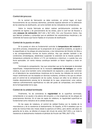 Capas bituminosas
23 39
GENERALIDADESTRAFICOTRAZADOINFRAESTRUCTURAAFIRMADOSANALISIS
Control del proceso
En la central de fabricación se debe controlar, en primer lugar, el buen
funcionamiento de sus diversos elementos, poniendo especial atención en la calibración
de los sistemas de dosificación, así como también de los indicadores de temperaturas.
Sobre la mezcla fabricada se deben realizar periódicamente controles de
contenido de ligante y de granulometría de los áridos, para lo cual han de llevarse a
cabo ensayos de extracción (NLT-164 y NLT-165). Con una frecuencia menor, hay
que fabricar probetas y comprobar que se satisfacen las características mecánicas y de
contenido de huecos que fueron fijadas en el proceso de dosificación.
Control de la puesta en obra
En la puesta en obra es fundamental controlar la temperatura del material y
que dicho proceso, empezando por la preparación de la superficie existente, se ajuste a
lo especificado en los pliegos de prescripciones, a las indicaciones del Director de Obra y
a las correspondientes normas de buena práctica. Hay que atender también a las
condiciones climatológicas, debiéndose suspender la extensión de la mezcla cuando la
temperatura ambiente es inferior a 5 ºC con tendencia a disminuir, o cuando hay una
lluvia apreciable. Un viento intenso constituye también un factor negativo a tener en
cuenta.
Terminada la compactación, hay que comprobar que se ha alcanzado la densidad
especificada. Independientemente de la necesaria extracción de testigos con sonda
rotativa, lo que sirve también como comprobación de espesores y para poder controlar
en el laboratorio las características mecánicas de la mezcla, los métodos de control de
mayor rendimiento son los basados en técnicas nucleares, similares a los que se utilizan
para el control de la compactación de los suelos. Aunque con ellos no se obtiene una
medida absolutamente precisa de la densidad de la capa, proporcionan unos valores
relativos suficientemente significativos no sólo del grado de compacidad, sino también
de la homogeneidad de la capa.
Control de la unidad terminada
Finalmente, ha de controlarse la regularidad de la superficie terminada,
comprobando si se ajusta a los planos del proyecto y a las exigencias de los pliegos de
prescripciones técnicas. En el caso de capas de rodadura, la regularidad superficial es
fundamental como indicativo de la calidad alcanzada.
En las capas de rodadura, el control de calidad finaliza con la medida de la
macrotextura y de la resistencia al deslizamiento. En España, el PG-4 establece que no
antes de transcurridos dos meses desde la apertura al tráfico, pero dentro del plazo de
garantía de la obra, se efectúe el ensayo del círculo de arena (NLT-335) y se mida la
resistencia al deslizamiento mediante el péndulo de fricción del TRRL (NLT-175).
 