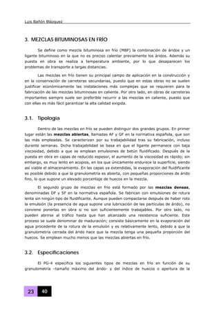 Luis Bañón Blázquez
23 40
3. MEZCLAS BITUMINOSAS EN FRÍO
Se define como mezcla bituminosa en frío (MBF) la combinación de áridos y un
ligante bituminoso en la que no es preciso calentar previamente los áridos. Además su
puesta en obra se realiza a temperatura ambiente, por lo que desaparecen los
problemas de transporte a largas distancias.
Las mezclas en frío tienen su principal campo de aplicación en la construcción y
en la conservación de carreteras secundarias, puesto que en estas obras no se suelen
justificar económicamente las instalaciones más complejas que se requieren para la
fabricación de las mezclas bituminosas en caliente. Por otro lado, en obras de carreteras
importantes siempre suele ser preferible recurrir a las mezclas en caliente, puesto que
con ellas es más fácil garantizar la alta calidad exigida.
3.1. Tipología
Dentro de las mezclas en frío se pueden distinguir dos grandes grupos. En primer
lugar están las mezclas abiertas, llamadas AF y GF en la normativa española, que son
las más empleadas. Se caracterizan por su trabajabilidad tras su fabricación, incluso
durante semanas. Dicha trabajabilidad se basa en que el ligante permanece con baja
viscosidad, debido a que se emplean emulsiones de betún fluidificado. Después de la
puesta en obra en capas de reducido espesor, el aumento de la viscosidad es rápido; sin
embargo, es muy lento en acopios, en los que únicamente endurece la superficie, siendo
así viable el almacenamiento. En las capas ya extendidas, la evaporación del fluidificante
es posible debido a que la granulometría es abierta, con pequeñas proporciones de árido
fino, lo que supone un elevado porcentaje de huecos en la mezcla.
El segundo grupo de mezclas en frío está formado por las mezclas densas,
denominadas DF y SF en la normativa española. Se fabrican con emulsiones de rotura
lenta sin ningún tipo de fluidificante. Aunque pueden compactarse después de haber roto
la emulsión (la presencia de agua supone una lubricación de las partículas de árido), no
conviene ponerlas en obra si no son suficientemente trabajables. Por otro lado, no
pueden abrirse al tráfico hasta que han alcanzado una resistencia suficiente. Este
proceso se suele denominar de maduración; consiste básicamente en la evaporación del
agua procedente de la rotura de la emulsión y es relativamente lento, debido a que la
granulometría cerrada del árido hace que la mezcla tenga una pequeña proporción del
huecos. Se emplean mucho menos que las mezclas abiertas en frío.
3.2. Especificaciones
El PG-4 especifica los siguientes tipos de mezclas en frío en función de su
granulometría –tamaño máximo del árido- y del índice de huecos o apertura de la
 