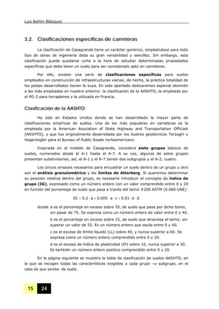 Luis Bañón Blázquez
15 24
3.2. Clasificaciones específicas de carreteras
La clasificación de Casagrande tiene un carácter genérico, empleándose para todo
tipo de obras de ingeniería dada su gran versatilidad y sencillez. Sin embargo, esta
clasificación puede quedarse corta a la hora de estudiar determinadas propiedades
específicas que debe tener un suelo para ser considerado apto en carreteras.
Por ello, existen una serie de clasificaciones específicas para suelos
empleados en construcción de infraestructuras viarias; de hecho, la práctica totalidad de
los países desarrollados tienen la suya. En este apartado dedicaremos especial atención
a las más empleadas en nuestro entorno: la clasificación de la AASHTO, la empleada por
el PG-3 para terraplenes y la utilizada en Francia.
Clasificación de la AASHTO
Ha sido en Estados Unidos donde se han desarrollado la mayor parte de
clasificaciones empíricas de suelos. Una de las más populares en carreteras es la
empleada por la American Asociation of State Highway and Transportation Officials
(AASHTO), y que fue originalmente desarrollada por los ilustres geotécnicos Terzaghi y
Hogentogler para el Bureau of Public Roads norteamericano.
Inspirada en el modelo de Casagrande, considera siete grupos básicos de
suelos, numerados desde el A-1 hasta el A-7. A su vez, algunos de estos grupos
presentan subdivisiones; así, el A-1 y el A-7 tienen dos subgrupos y el A-2, cuatro.
Los únicos ensayos necesarios para encuadrar un suelo dentro de un grupo u otro
son el análisis granulométrico y los límites de Atterberg. Si queremos determinar
su posición relativa dentro del grupo, es necesario introducir el concepto de índice de
grupo (IG), expresado como un número entero con un valor comprendido entre 0 y 20
en función del porcentaje de suelo que pasa a través del tamiz #200 ASTM (0.080 UNE):
db01.0ca005.0a2.0IG ⋅⋅+⋅⋅+⋅=
donde a es el porcentaje en exceso sobre 35, de suelo que pasa por dicho tamiz,
sin pasar de 75. Se expresa como un número entero de valor entre 0 y 40.
b es el porcentaje en exceso sobre 15, de suelo que atraviesa el tamiz, sin
superar un valor de 55. Es un número entero que oscila entre 0 y 40.
c es el exceso de límite líquido (LL) sobre 40, y nunca superior a 60. Se
expresa como un número entero comprendido entre 0 y 20.
d es el exceso de índice de plasticidad (IP) sobre 10, nunca superior a 30.
Es también un número entero positivo comprendido entre 0 y 20.
En la página siguiente se muestra la tabla de clasificación de suelos AASHTO, en
la que se recogen todas las características exigibles a cada grupo –y subgrupo, en el
caso de que exista- de suelo.
 