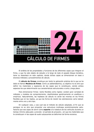 =
El análisis de las propiedades y funciones de las diferentes capas que integran el
firme, y que ha sido objeto de estudio a lo largo de todo el pasado bloque temático,
tiene su desenlace en este capítulo, donde dichas capas se dimensionan en base a
diversos métodos y procedimientos de cálculo.
El cálculo de firmes constituye por tanto la aplicación práctica de lo que se ha
dado en llamar Mecánica de Firmes. Como ya adelantábamos, su objetivo no es otro que
definir los materiales y espesores de las capas que lo constituyen, siendo ambos
aspectos los que determinarán sus características estructurales a corto y largo plazo.
Para dimensionar firmes –tanto flexibles como rígidos- existen gran variedad de
métodos y modelos de comportamiento, clasificándose genéricamente en analíticos y
empíricos. Naturalmente, las hipótesis de cálculo no serán las mismas en los firmes
flexibles que en los rígidos, ya que las forma de resistir las solicitaciones varía radical-
mente entre uno y otro tipo.
En cualquier caso, y sea cual sea el método de cálculo adoptado, el fin que se
persigue no es otro que proyectar una estructura multicapa económicamente satis-
factoria que sea capaz de servir como soporte a la rodadura de los vehículos durante un
tiempo mínimo adecuado y previsto –el período de proyecto-, sin que los materiales que
la constituyen ni las capas de suelo subyacentes se deformen de forma excesiva.
`ži`ril=ab=cfojbp=
 