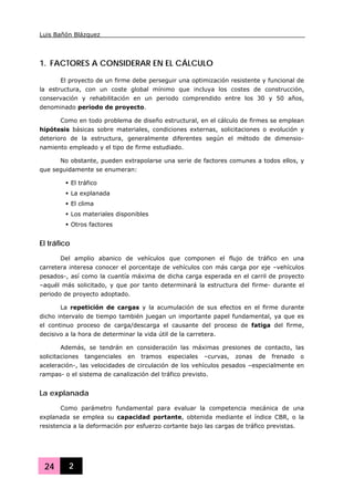 Luis Bañón Blázquez
24 2
1. FACTORES A CONSIDERAR EN EL CÁLCULO
El proyecto de un firme debe perseguir una optimización resistente y funcional de
la estructura, con un coste global mínimo que incluya los costes de construcción,
conservación y rehabilitación en un periodo comprendido entre los 30 y 50 años,
denominado periodo de proyecto.
Como en todo problema de diseño estructural, en el cálculo de firmes se emplean
hipótesis básicas sobre materiales, condiciones externas, solicitaciones o evolución y
deterioro de la estructura, generalmente diferentes según el método de dimensio-
namiento empleado y el tipo de firme estudiado.
No obstante, pueden extrapolarse una serie de factores comunes a todos ellos, y
que seguidamente se enumeran:
El tráfico
La explanada
El clima
Los materiales disponibles
Otros factores
El tráfico
Del amplio abanico de vehículos que componen el flujo de tráfico en una
carretera interesa conocer el porcentaje de vehículos con más carga por eje –vehículos
pesados-, así como la cuantía máxima de dicha carga esperada en el carril de proyecto
–aquél más solicitado, y que por tanto determinará la estructura del firme- durante el
periodo de proyecto adoptado.
La repetición de cargas y la acumulación de sus efectos en el firme durante
dicho intervalo de tiempo también juegan un importante papel fundamental, ya que es
el continuo proceso de carga/descarga el causante del proceso de fatiga del firme,
decisivo a la hora de determinar la vida útil de la carretera.
Además, se tendrán en consideración las máximas presiones de contacto, las
solicitaciones tangenciales en tramos especiales –curvas, zonas de frenado o
aceleración-, las velocidades de circulación de los vehículos pesados –especialmente en
rampas- o el sistema de canalización del tráfico previsto.
La explanada
Como parámetro fundamental para evaluar la competencia mecánica de una
explanada se emplea su capacidad portante, obtenida mediante el índice CBR, o la
resistencia a la deformación por esfuerzo cortante bajo las cargas de tráfico previstas.
 