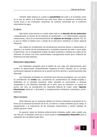 Cálculo de firmes
24 3
GENERALIDADESTRAFICOTRAZADOINFRAESTRUCTURAAFIRMADOSANALISIS
También debe tenerse en cuenta la sensibilidad del suelo a la humedad, tanto
en lo que se refiere a la influencia que ésta tiene sobre la resistencia mecánica del
mismo como a las eventuales variaciones de volumen producidas por la presencia
intermitente de agua.
El clima
Este factor suele tenerse en cuenta sobre todo en la elección de los materiales
–especialmente la dureza de los betunes de penetración- y en determinados aspectos
constructivos, como es el dimensionamiento del sistema de drenaje (Capítulo 18). En
lo que se refiere al diseño puro y simple de la estructura resistente no tienen especial
influencia.
Son objeto de consideración las temperaturas extremas diarias y estacionales, el
régimen y la cuantía de las precipitaciones y la posible presencia de hielo o nieve sobre
el pavimento, con el subsiguiente empleo de sales fundentes o cadenas por parte de los
vehículos. En climas muy fríos (continentales y periglaciares) tienen gran incidencia los
fenómenos de hielo-deshielo.
Materiales disponibles
Los materiales escogidos para el diseño de una capa son determinantes para
conferir un determinado comportamiento mecánico al firme; además, de su correcta
combinación depende la obtención de la sección de firme técnica y económicamente más
adecuada.
Los materiales empleados en carreteras tiene diversa procedencia: por una parte,
se considerarán los áridos que, cumpliendo las características de calidad exigidas y
hallándose en la cantidad necesaria, estén ubicados en yacimientos o canteras
emplazados a una distancia razonable de la obra, para no encarecer en exceso su
precio; por otra, se considerarán los materiales básicos de mayor coste: ligantes
bituminosos (betunes y derivados) y conglomerantes hidráulicos (cementos), princi-
palmente.
Otros factores
Otros factores que en ocasiones afectan de manera importante al proyecto de un
firme son la eventual iluminación de la vía, el entorno o medio ambiente que la rodea, el
equipamiento y la experiencia de las empresas constructoras o ciertas medidas de
política general y local.
En general, todos los factores anteriormente indicados suelen estar sujetos una
vez más por el apretado corsé que a veces supone el presupuesto disponible para la
realización de una determinada obra.
 