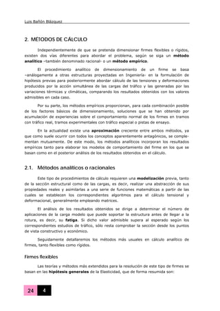 Luis Bañón Blázquez
24 4
2. MÉTODOS DE CÁLCULO
Independientemente de que se pretenda dimensionar firmes flexibles o rígidos,
existen dos vías diferentes para abordar el problema, según se siga un método
analítico –también denominado racional- o un método empírico.
El procedimiento analítico de dimensionamiento de un firme se basa
–análogamente a otras estructuras proyectadas en Ingeniería- en la formulación de
hipótesis previas para posteriormente abordar cálculo de las tensiones y deformaciones
producidos por la acción simultánea de las cargas del tráfico y las generadas por las
variaciones térmicas y climáticas, comparando los resultados obtenidos con los valores
admisibles en cada caso.
Por su parte, los métodos empíricos proporcionan, para cada combinación posible
de los factores básicos de dimensionamiento, soluciones que se han obtenido por
acumulación de experiencias sobre el comportamiento normal de los firmes en tramos
con tráfico real, tramos experimentales con tráfico especial o pistas de ensayo.
En la actualidad existe una aproximación creciente entre ambos métodos, ya
que como suele ocurrir con todos los conceptos aparentemente antagónicos, se comple-
mentan mutuamente. De este modo, los métodos analíticos incorporan los resultados
empíricos tanto para elaborar los modelos de comportamiento del firme en los que se
basan como en el posterior análisis de los resultados obtenidos en el cálculo.
2.1. Métodos analíticos o racionales
Este tipo de procedimientos de cálculo requieren una modelización previa, tanto
de la sección estructural como de las cargas, es decir, realizar una abstracción de sus
propiedades reales y asimilarlas a una serie de funciones matemáticas a partir de las
cuales se establecen los correspondientes algoritmos para el cálculo tensional y
deformacional, generalmente empleando matrices.
El análisis de los resultados obtenidos se dirige a determinar el número de
aplicaciones de la carga modelo que puede soportar la estructura antes de llegar a la
rotura, es decir, su fatiga. Si dicho valor admisible supera al esperado según los
correspondientes estudios de tráfico, sólo resta comprobar la sección desde los puntos
de vista constructivo y económico.
Seguidamente detallaremos los métodos más usuales en cálculo analítico de
firmes, tanto flexibles como rígidos.
Firmes flexibles
Las teorías y métodos más extendidos para la resolución de este tipo de firmes se
basan en las hipótesis generales de la Elasticidad, que de forma resumida son:
 