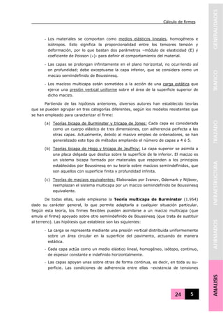 Cálculo de firmes
24 5
GENERALIDADESTRAFICOTRAZADOINFRAESTRUCTURAAFIRMADOSANALISIS
- Los materiales se comportan como medios elásticos lineales, homogéneos e
isótropos. Esto significa la proporcionalidad entre los tensores tensión y
deformación, por lo que bastan dos parámetros –módulo de elasticidad (E) y
coeficiente de Poisson (ν)- para definir el comportamiento del material.
- Las capas se prolongan infinitamente en el plano horizontal, no ocurriendo así
en profundidad; debe exceptuarse la capa inferior, que se considera como un
macizo semiindefinido de Boussinesq.
- Los macizos multicapa están sometidos a la acción de una carga estática que
ejerce una presión vertical uniforme sobre el área de la superficie superior de
dicho macizo.
Partiendo de las hipótesis anteriores, diversos autores han establecido teorías
que se pueden agrupar en tres categorías diferentes, según los modelos resistentes que
se han empleado para caracterizar el firme:
(a) Teorías bicapa de Burminster y tricapa de Jones: Cada capa es considerada
como un cuerpo elástico de tres dimensiones, con adherencia perfecta a las
otras capas. Actualmente, debido al masivo empleo de ordenadores, se han
generalizado este tipo de métodos ampliando el número de capas a 4 ó 5.
(b) Teorías bicapa de Hogg y tricapa de Jeuffroy: La capa superior se asimila a
una placa delgada que desliza sobre la superficie de la inferior. El macizo es
un sistema bicapa formado por materiales que responden a los principios
establecidos por Boussinesq en su teoría sobre macizos semiindefinidos, que
son aquellos con superficie finita y profundidad infinita.
(c) Teorías de macizos equivalentes: Elaboradas por Ivanov, Odemark y Nijboer,
reemplazan el sistema multicapa por un macizo semiindefinido be Boussinesq
equivalente.
De todas ellas, suele emplearse la Teoría multicapa de Burminster (1.954)
dado su carácter general, lo que permite adaptarla a cualquier situación particular.
Según esta teoría, los firmes flexibles pueden asimilarse a un macizo multicapa (que
emula el firme) apoyado sobre otro semiindefinido de Boussinesq (que trata de sustituir
al terreno). Las hipótesis que establece son las siguientes:
- La carga se representa mediante una presión vertical distribuida uniformemente
sobre un área circular en la superficie del pavimento, actuando de manera
estática.
- Cada capa actúa como un medio elástico lineal, homogéneo, isótopo, continuo,
de espesor constante e indefinido horizontalmente.
- Las capas apoyan unas sobre otras de forma continua, es decir, en toda su su-
perficie. Las condiciones de adherencia entre ellas –existencia de tensiones
 