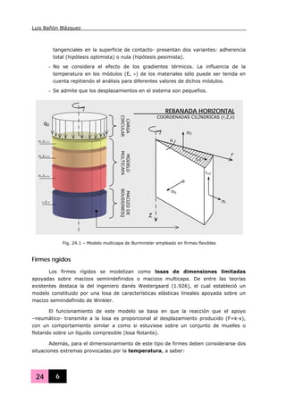 Luis Bañón Blázquez
24 6
tangenciales en la superficie de contacto- presentan dos variantes: adherencia
total (hipótesis optimista) o nula (hipótesis pesimista).
- No se considera el efecto de los gradientes térmicos. La influencia de la
temperatura en los módulos (E, ν) de los materiales sólo puede ser tenida en
cuenta repitiendo el análisis para diferentes valores de dichos módulos.
- Se admite que los desplazamientos en el sistema son pequeños.
Firmes rígidos
Los firmes rígidos se modelizan como losas de dimensiones limitadas
apoyadas sobre macizos semiindefinidos o macizos multicapa. De entre las teorías
existentes destaca la del ingeniero danés Westergaard (1.926), el cual estableció un
modelo constituido por una losa de características elásticas lineales apoyada sobre un
macizo semiindefinido de Winkler.
El funcionamiento de este modelo se basa en que la reacción que el apoyo
–neumático- transmite a la losa es proporcional al desplazamiento producido (F=k·x),
con un comportamiento similar a como si estuviese sobre un conjunto de muelles o
flotando sobre un líquido compresible (losa flotante).
Además, para el dimensionamiento de este tipo de firmes deben considerarse dos
situaciones extremas provocadas por la temperatura, a saber:
Z
r
REBANADA HORIZONTAL
COORDENADAS CILÍNDRICAS (r,Z,θ)
MODELO
MULTICAPA
MACIZODE
BOUSSINESQ
CARGA
CIRCULAR
σθ
σZ
τrZ
τrZ
σr
θ
q0
H1,E1,ν1
H2,E2,ν2
Hn,En,νn
∞,E,ν
Fig. 24.1 – Modelo multicapa de Burminster empleado en firmes flexibles
 