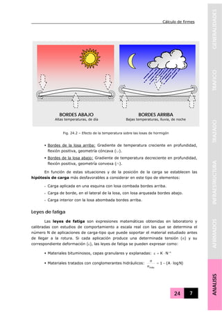Cálculo de firmes
24 7
GENERALIDADESTRAFICOTRAZADOINFRAESTRUCTURAAFIRMADOSANALISIS
Bordes de la losa arriba: Gradiente de temperatura creciente en profundidad,
flexión positiva, geometría cóncava (∪).
Bordes de la losa abajo: Gradiente de temperatura decreciente en profundidad,
flexión positiva, geometría convexa (∩).
En función de estas situaciones y de la posición de la carga se establecen las
hipótesis de carga más desfavorables a considerar en este tipo de elementos:
- Carga aplicada en una esquina con losa combada bordes arriba.
- Carga de borde, en el lateral de la losa, con losa arqueada bordes abajo.
- Carga interior con la losa abombada bordes arriba.
Leyes de fatiga
Las leyes de fatiga son expresiones matemáticas obtenidas en laboratorio y
calibradas con estudios de comportamiento a escala real con las que se determina el
número N de aplicaciones de carga-tipo que puede soportar el material estudiado antes
de llegar a la rotura. Si cada aplicación produce una determinada tensión (σ) y su
correspondiente deformación (ε), las leyes de fatiga se pueden expresar como:
Materiales bituminosos, capas granulares y explanadas: α−
⋅=ε NK
Materiales tratados con conglomerantes hidráulicos: )NlogA(1
máx
⋅−=
σ
σ
BORDES ABAJO
Altas temperaturas, de día
BORDES ARRIBA
Bajas temperaturas, lluvia, de noche
Fig. 24.2 – Efecto de la temperatura sobre las losas de hormigón
 