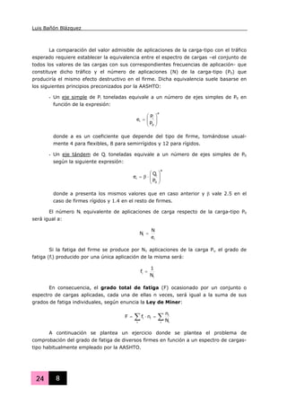 Luis Bañón Blázquez
24 8
La comparación del valor admisible de aplicaciones de la carga-tipo con el tráfico
esperado requiere establecer la equivalencia entre el espectro de cargas –el conjunto de
todos los valores de las cargas con sus correspondientes frecuencias de aplicación- que
constituye dicho tráfico y el número de aplicaciones (N) de la carga-tipo (P0) que
produciría el mismo efecto destructivo en el firme. Dicha equivalencia suele basarse en
los siguientes principios preconizados por la AASHTO:
- Un eje simple de Pi toneladas equivale a un número de ejes simples de P0 en
función de la expresión:
a
0
i
i
P
P
e ⎟
⎟
⎠
⎞
⎜
⎜
⎝
⎛
=
donde a es un coeficiente que depende del tipo de firme, tomándose usual-
mente 4 para flexibles, 8 para semirrígidos y 12 para rígidos.
- Un eje tándem de Qi toneladas equivale a un número de ejes simples de P0
según la siguiente expresión:
a
0
i
i
P
Q
e ⎟
⎟
⎠
⎞
⎜
⎜
⎝
⎛
⋅β=
donde a presenta los mismos valores que en caso anterior y β vale 2.5 en el
caso de firmes rígidos y 1.4 en el resto de firmes.
El número Ni equivalente de aplicaciones de carga respecto de la carga-tipo P0
será igual a:
i
i
e
N
N =
Si la fatiga del firme se produce por N1 aplicaciones de la carga Pi, el grado de
fatiga (fi) producido por una única aplicación de la misma será:
i
i
N
1
f =
En consecuencia, el grado total de fatiga (F) ocasionado por un conjunto o
espectro de cargas aplicadas, cada una de ellas n veces, será igual a la suma de sus
grados de fatiga individuales, según enuncia la Ley de Miner:
∑∑ =⋅=
i i
i
i
ii
N
n
nfF
A continuación se plantea un ejercicio donde se plantea el problema de
comprobación del grado de fatiga de diversos firmes en función a un espectro de cargas-
tipo habitualmente empleado por la AASHTO.
 