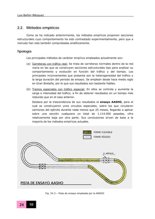 Luis Bañón Blázquez
24 10
2.2. Métodos empíricos
Como se ha indicado anteriormente, los métodos empíricos proponen secciones
estructurales cuyo comportamiento ha sido contrastado experimentalmente, pero que a
menudo han sido también comprobadas analíticamente.
Tipología
Los principales métodos de carácter empírico empleados actualmente son:
(a) Carreteras con tráfico real: Se trata de carreteras normales dentro de la red
viaria en las que se construyen secciones estructurales tipo para analizar su
comportamiento y evolución en función del tráfico y del tiempo. Los
principales inconvenientes que presenta son la heterogeneidad del tráfico y
la larga duración del periodo de ensayo. Se emplean desde hace medio siglo
en Gran Bretaña, por lo que sus resultados son bastante fiables.
(b) Tramos especiales con tráfico especial: En ellos se controla y aumenta la
carga e intensidad del tráfico, a fin de obtener resultados en un tiempo más
reducido que en el caso anterior.
Destaca por la trascendencia de sus resultados el ensayo AASHO, para el
cual se construyeron unos circuitos especiales, sobre los que circularon
camiones del ejército durante nada menos que 25 meses, llegando a aplicar
sobre una sección cualquiera un total de 1.114.000 pasadas, cifra
relativamente baja por otra parte. Sus conclusiones sirven de base a la
mayoría de los métodos empíricos actuales.
Fig. 24.3 – Pista de ensayo empleada por la AASHO
FIRME FLEXIBLE
FIRME RÍGIDO
PISTA DE ENSAYO AASHO
 