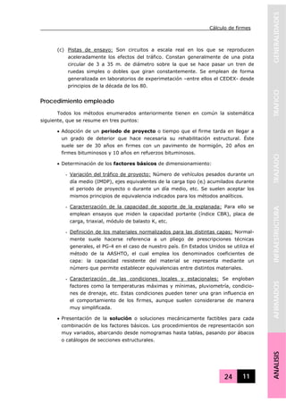 Cálculo de firmes
24 11
GENERALIDADESTRAFICOTRAZADOINFRAESTRUCTURAAFIRMADOSANALISIS
(c) Pistas de ensayo: Son circuitos a escala real en los que se reproducen
aceleradamente los efectos del tráfico. Constan generalmente de una pista
circular de 3 a 35 m. de diámetro sobre la que se hace pasar un tren de
ruedas simples o dobles que giran constantemente. Se emplean de forma
generalizada en laboratorios de experimetación –entre ellos el CEDEX- desde
principios de la década de los 80.
Procedimiento empleado
Todos los métodos enumerados anteriormente tienen en común la sistemática
siguiente, que se resume en tres puntos:
• Adopción de un periodo de proyecto o tiempo que el firme tarda en llegar a
un grado de deterior que hace necesaria su rehabilitación estructural. Éste
suele ser de 30 años en firmes con un pavimento de hormigón, 20 años en
firmes bituminosos y 10 años en refuerzos bituminosos.
• Determinación de los factores básicos de dimensionamiento:
- Variación del tráfico de proyecto: Número de vehículos pesados durante un
día medio (IMDP), ejes equivalentes de la carga tipo (ei) acumilados durante
el periodo de proyecto o durante un día medio, etc. Se suelen aceptar los
mismos principios de equivalencia indicados para los métodos analíticos.
- Caracterización de la capacidad de soporte de la explanada: Para ello se
emplean ensayos que miden la capacidad portante (índice CBR), placa de
carga, triaxial, módulo de balasto K, etc.
- Definición de los materiales normalizados para las distintas capas: Normal-
mente suele hacerse referencia a un pliego de prescripciones técnicas
generales, el PG-4 en el caso de nuestro país. En Estados Unidos se utiliza el
método de la AASHTO, el cual emplea los denominados coeficientes de
capa: la capacidad resistente del material se representa mediante un
número que permite establecer equivalencias entre distintos materiales.
- Caracterización de las condiciones locales y estacionales: Se engloban
factores como la temperaturas máximas y mínimas, pluviometría, condicio-
nes de drenaje, etc. Estas condiciones pueden tener una gran influencia en
el comportamiento de los firmes, aunque suelen considerarse de manera
muy simplificada.
• Presentación de la solución o soluciones mecánicamente factibles para cada
combinación de los factores básicos. Los procedimientos de representación son
muy variados, abarcando desde nomogramas hasta tablas, pasando por ábacos
o catálogos de secciones estructurales.
 