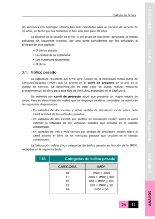 Cálculo de firmes
24 13
GENERALIDADESTRAFICOTRAZADOINFRAESTRUCTURAAFIRMADOSANALISIS
las secciones con hormigón vibrado han sido calculadas para un período de servicio de
30 años, en tanto que las restantes lo han sido sólo para 20 años.
La elección de la sección de firme –o del grupo de secciones- apropiada se realiza
aplicando los siguientes criterios, por otra parte coincidentes con los señalados al
principio de este capítulo:
El tráfico pesado
La calidad de la explanada
Los materiales disponibles
El clima
3.1. Tráfico pesado
La estructura resistente del firme será función de la intensidad media diaria de
vehículos pesados (IMDP) que se prevea en el carril de proyecto en el año de la
puesta en servicio. La determinación de este valor se puede realizar mediante
procedimientos de aforo para este tipo de vehículos, expuestos en el Capítulo 6.
Se entiende por carril de proyecto aquél que presenta un mayor estado de
carga. Para su determinación –salvo que se disponga de datos concretos- se admitirán
las siguientes disposiciones:
- En calzadas de dos carriles y doble sentido de circulación incide sobre cada
carril la mitad de los vehículos pesados.
- En calzadas de dos carriles por sentido de circulación inciden sobre el carril
exterior la totalidad de los vehículos pesados que circulen en el sentido
considerado.
- En calzadas de tres o más carriles por sentido de circulación inciden sobre el
carril externo el 85% de los vehículos pesados que circulen en el sentido
considerado.
La Instrucción define cinco categorías de tráfico pesado en función de la IMDP,
recogidas en la siguiente tabla:
T.83 Categorías de tráfico pesado
CATEGORÍA IMDP
T0
T1
T2
T3
T4
IMDP > 2000
2000 > IMDP > 800
800 > IMDP > 200
200 > IMDP > 50
IMDP < 50
 