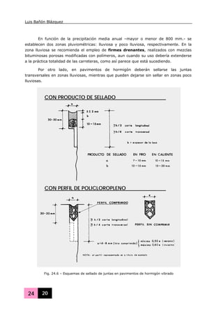 Luis Bañón Blázquez
24 20
En función de la precipitación media anual –mayor o menor de 800 mm.- se
establecen dos zonas pluviométricas: lluviosa y poco lluviosa, respectivamente. En la
zona lluviosa se recomienda el empleo de firmes drenantes, realizados con mezclas
bituminosas porosas modificadas con polímeros, aun cuando su uso debería extenderse
a la práctica totalidad de las carreteras, como así parece que está sucediendo.
Por otro lado, en pavimentos de hormigón deberán sellarse las juntas
transversales en zonas lluviosas, mientras que pueden dejarse sin sellar en zonas poco
lluviosas.
Fig. 24.6 – Esquemas de sellado de juntas en pavimentos de hormigón vibrado
CON PRODUCTO DE SELLADO
CON PERFIL DE POLICLOROPLENO
 