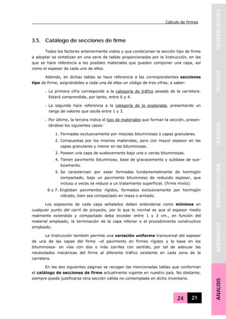 Cálculo de firmes
24 21
GENERALIDADESTRAFICOTRAZADOINFRAESTRUCTURAAFIRMADOSANALISIS
3.5. Catálogo de secciones de firme
Todos los factores anteriormente vistos y que condicionan la sección tipo de firme
a adoptar se sintetizan en una serie de tablas proporcionadas por la Instrucción, en las
que se hace referencia a los posibles materiales que pueden componer una capa, así
como el espesor de cada uno de ellos.
Además, en dichas tablas se hace referencia a las correspondientes secciones
tipo de firme, asignándoles a cada una de ellas un código de tres cifras, a saber:
- La primera cifra corresponde a la categoría de tráfico pesado de la carretera.
Estará comprendida, por tanto, entre 0 y 4.
- La segunda hace referencia a la categoría de la explanada, presentando un
rango de valores que oscila entre 1 y 3.
- Por último, la tercera indica el tipo de materiales que forman la sección, presen-
tándose los siguientes casos:
1. Formadas exclusivamente por mezclas bituminosas o capas granulares.
2. Compuestas por los mismos materiales, pero con mayor espesor en las
capas granulares y menor en las bituminosas.
3. Poseen una capa de suelocemento bajo una o varias bituminosas.
4. Tienen pavimento bituminoso, base de gravacemento y subbase de sue-
locemento.
5. Se caracterizan por estar formadas fundamentalmente de hormigón
compactado, bajo un pavimento bituminoso de reducido espesor, que
incluso a veces se reduce a un tratamiento superficial. (firme mixto)
6 y 7. Engloban pavimentos rígidos, formados exclusivamente por hormigón
vibrado, bien sea compactado en masa o armado.
Los espesores de cada capa señalados deben entenderse como mínimos en
cualquier punto del carril de proyecto, por lo que lo normal es que el espesor medio
realmente extendido y compactado deba exceder entre 1 y 3 cm., en función del
material empleado, la terminación de la capa inferior o el procedimiento constructivo
empleado.
La Instrucción también permite una variación uniforme transversal del espesor
de una de las capas del firme –el pavimento en firmes rígidos y la base en los
bituminosos- en vías con dos o más carriles con sentido, por tal de adecuar las
necesidades mecánicas del firme al diferente tráfico existente en cada zona de la
carretera.
En las dos siguientes páginas se recogen las mencionadas tablas que conforman
el catálogo de secciones de firme actualmente vigente en nuestro país. No obstante,
siempre puede justificarse otra sección válida no contemplada en dicho inventario.
 