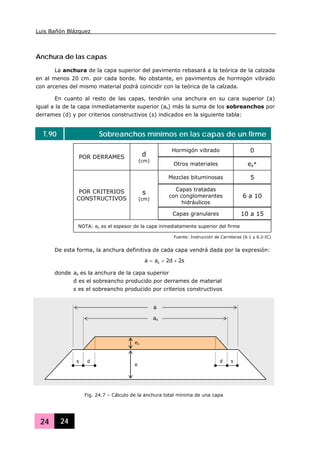 Luis Bañón Blázquez
24 24
Anchura de las capas
La anchura de la capa superior del pavimento rebasará a la teórica de la calzada
en al menos 20 cm. por cada borde. No obstante, en pavimentos de hormigón vibrado
con arcenes del mismo material podrá coincidir con la teórica de la calzada.
En cuanto al resto de las capas, tendrán una anchura en su cara superior (a)
igual a la de la capa inmediatamente superior (as) más la suma de los sobreanchos por
derrames (d) y por criterios constructivos (s) indicados en la siguiente tabla:
T.90 Sobreanchos mínimos en las capas de un firme
Hormigón vibrado 0
POR DERRAMES d
(cm)
Otros materiales es*
Mezclas bituminosas 5
Capas tratadas
con conglomerantes
hidráulicos
6 a 10
POR CRITERIOS
CONSTRUCTIVOS
s
(cm)
Capas granulares 10 a 15
NOTA: es es el espesor de la capa inmediatamente superior del firme
Fuente: Instrucción de Carreteras (6.1 y 6.2-IC)
De esta forma, la anchura definitiva de cada capa vendrá dada por la expresión:
s2d2aa s ++=
donde as es la anchura de la capa superior
d es el sobreancho producido por derrames de material
s es el sobreancho producido por criterios constructivos
es
e
s d
as
a
d s
Fig. 24.7 – Cálculo de la anchura total mínima de una capa
 