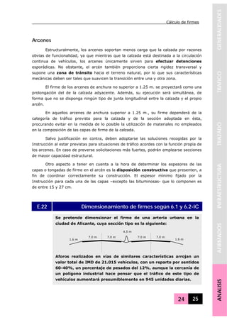 Cálculo de firmes
24 25
GENERALIDADESTRAFICOTRAZADOINFRAESTRUCTURAAFIRMADOSANALISIS
Arcenes
Estructuralmente, los arcenes soportan menos carga que la calzada por razones
obvias de funcionalidad, ya que mientras que la calzada está destinada a la circulación
continua de vehículos, los arcenes únicamente sirven para efectuar detenciones
esporádicas. No obstante, el arcén también proporciona cierta rigidez transversal y
supone una zona de tránsito hacia el terreno natural, por lo que sus características
mecánicas deben ser tales que suavicen la transición entre una y otra zona.
El firme de los arcenes de anchura no superior a 1.25 m. se proyectará como una
prolongación del de la calzada adyacente. Además, su ejecución será simultánea, de
forma que no se disponga ningún tipo de junta longitudinal entre la calzada y el propio
arcén.
En aquellos arcenes de anchura superior a 1.25 m., su firme dependerá de la
categoría de tráfico previsto para la calzada y de la sección adoptada en ésta,
procurando evitar en la medida de lo posible la utilización de materiales no empleados
en la composición de las capas de firme de la calzada.
Salvo justificación en contra, deben adoptarse las soluciones recogidas por la
Instrucción al estar previstas para situaciones de tráfico acordes con la función propia de
los arcenes. En caso de preverse solicitaciones más fuertes, podrán emplearse secciones
de mayor capacidad estructural.
Otro aspecto a tener en cuenta a la hora de determinar los espesores de las
capas o tongadas de firme en el arcén es la disposición constructiva que presenten, a
fin de coordinar correctamente su construcción. El espesor mínimo fijado por la
Instrucción para cada una de las capas –excepto las bituminosas- que lo componen es
de entre 15 y 27 cm.
E.22 Dimensionamiento de firmes según 6.1 y 6.2-IC
Se pretende dimensionar el firme de una arteria urbana en la
ciudad de Alicante, cuya sección tipo es la siguiente:
Aforos realizados en vías de similares características arrojan un
valor total de IMD de 21.015 vehículos, con un reparto por sentidos
60-40%, un porcentaje de pesados del 12%, aunque la cercanía de
un polígono industrial hace pensar que el tráfico de este tipo de
vehículos aumentará presumiblemente en 945 unidades diarias.
7.0 m7.0 m
4.5 m
1.6 m
7.0 m7.0 m
1.6 m
 