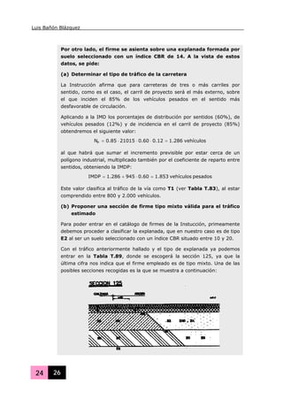 Luis Bañón Blázquez
24 26
Por otro lado, el firme se asienta sobre una explanada formada por
suelo seleccionado con un índice CBR de 14. A la vista de estos
datos, se pide:
(a) Determinar el tipo de tráfico de la carretera
La Instrucción afirma que para carreteras de tres o más carriles por
sentido, como es el caso, el carril de proyecto será el más externo, sobre
el que inciden el 85% de los vehículos pesados en el sentido más
desfavorable de circulación.
Aplicando a la IMD los porcentajes de distribución por sentidos (60%), de
vehículos pesados (12%) y de incidencia en el carril de proyecto (85%)
obtendremos el siguiente valor:
vehículos286.112.060.02101585.0NP =⋅⋅⋅=
al que habrá que sumar el incremento previsible por estar cerca de un
polígono industrial, multiplicado también por el coeficiente de reparto entre
sentidos, obteniendo la IMDP:
pesadosvehículos853.160.0945286.1IMDP =⋅+=
Este valor clasifica al tráfico de la vía como T1 (ver Tabla T.83), al estar
comprendido entre 800 y 2.000 vehículos.
(b) Proponer una sección de firme tipo mixto válida para el tráfico
estimado
Para poder entrar en el catálogo de firmes de la Instucción, primeamente
debemos proceder a clasificar la explanada, que en nuestro caso es de tipo
E2 al ser un suelo seleccionado con un índice CBR situado entre 10 y 20.
Con el tráfico anteriormente hallado y el tipo de explanada ya podemos
entrar en la Tabla T.89, donde se escogerá la sección 125, ya que la
última cifra nos indica que el firme empleado es de tipo mixto. Una de las
posibles secciones recogidas es la que se muestra a continuación:
 