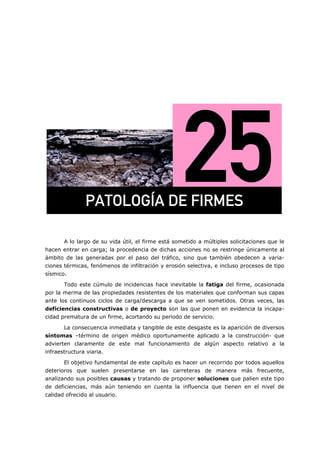 =
A lo largo de su vida útil, el firme está sometido a múltiples solicitaciones que le
hacen entrar en carga; la procedencia de dichas acciones no se restringe únicamente al
ámbito de las generadas por el paso del tráfico, sino que también obedecen a varia-
ciones térmicas, fenómenos de infiltración y erosión selectiva, e incluso procesos de tipo
sísmico.
Todo este cúmulo de incidencias hace inevitable la fatiga del firme, ocasionada
por la merma de las propiedades resistentes de los materiales que conforman sus capas
ante los continuos ciclos de carga/descarga a que se ven sometidos. Otras veces, las
deficiencias constructivas o de proyecto son las que ponen en evidencia la incapa-
cidad prematura de un firme, acortando su periodo de servicio.
La consecuencia inmediata y tangible de este desgaste es la aparición de diversos
síntomas –término de origen médico oportunamente aplicado a la construcción- que
advierten claramente de este mal funcionamiento de algún aspecto relativo a la
infraestructura viaria.
El objetivo fundamental de este capítulo es hacer un recorrido por todos aquellos
deterioros que suelen presentarse en las carreteras de manera más frecuente,
analizando sus posibles causas y tratando de proponer soluciones que palien este tipo
de deficiencias, más aún teniendo en cuenta la influencia que tienen en el nivel de
calidad ofrecido al usuario.
m^qlildð^=ab=cfojbp=
 