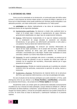 Luis Bañón Blázquez
25 2
1. EL DETERIORO DEL FIRME
Como ya se ha comentado en la introducción, el continuado paso del tráfico sobre
el firme y otros factores de diversa índole causan un proceso de fatiga y deterioro en el
firme que en determinadas zonas puede acelerarse por diversas causas atribuibles a una
deficiente previsión, una mala construcción o sencillamente a la “mala suerte”.
Las patologías que afectan habitualmente a las obras de carreteras pueden
clasificarse dentro de las siguientes tipologías:
(a) Agrietamientos superficiales: Se observan a simple vista, pudiendo tener su
origen en la propia capa o deberse al agrietamiento de capas inferiores,
generalmente estabilizadas con algún tipo de conglomerante hidráulico.
(b) Roderas: Deformaciones longitudinales en la capa de rodadura producidas
por la canalización de cargas elevadas en asociación con elevadas
temperaturas, lo que genera una deformación permanente a corto plazo y
una posterior fluencia lateral del material bituminoso.
(c) Deformaciones superficiales: Se producen por asientos diferenciales de
alguna de las capas granulares o de la propia obra de tierra, debidos a la
incapacidad mecánica de dicha capa para absorber las solicitaciones
verticales u horizontales que a ella llegan. Pueden estar localizadas en zonas
concretas o afectar a un tramo más amplio de carretera.
(d) Pulimento: Es quizá la patología más común e inevitable; se produce por el
continuo proceso de abrasión al que se someten los áridos que están en
contacto con la superficie del neumático, influenciado además por el agua
presente en la superficie.
(e) Desprendimientos: Pérdida de material producida por la pérdida de cohesión
existente entre las partículas, ocasionando la aparición de estrías, baches y
socavones.
(f) Exudaciones y fluencias: Movilizaciones de material dentro de la estructura
del firme, que ocasionan deformaciones y otro tipo de patologías derivadas.
De cara al estudio de las diversas patologías que puede presentar un firme, suele
distinguirse entre las que afectan a los firmes flexibles y semiflexibles, compuestos
por productos bituminosos, y las propias de los firmes rígidos de hormigón.
Actualmente existe una amplia gama de publicaciones dedicadas exclusivamente
al análisis de una o diversas de estas patologías, aunque destaca la editada en 1.989 por
el Ministerio de Obras Públicas y Urbanismo –actual Ministerio de Fomento-, en la que se
recogen de manera gráfica y concisa los principales deterioros que pueden producirse en
el firme. En dicho texto se basa la descripción y clasificación realizada en el presente
capítulo.
 