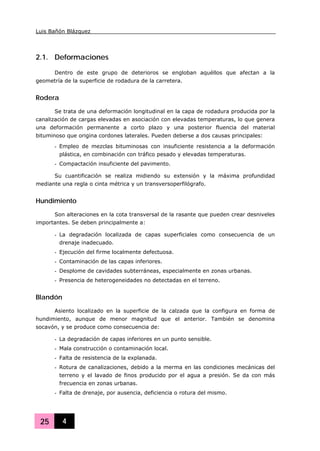 Luis Bañón Blázquez
25 4
2.1. Deformaciones
Dentro de este grupo de deterioros se engloban aquéllos que afectan a la
geometría de la superficie de rodadura de la carretera.
Rodera
Se trata de una deformación longitudinal en la capa de rodadura producida por la
canalización de cargas elevadas en asociación con elevadas temperaturas, lo que genera
una deformación permanente a corto plazo y una posterior fluencia del material
bituminoso que origina cordones laterales. Pueden deberse a dos causas principales:
- Empleo de mezclas bituminosas con insuficiente resistencia a la deformación
plástica, en combinación con tráfico pesado y elevadas temperaturas.
- Compactación insuficiente del pavimento.
Su cuantificación se realiza midiendo su extensión y la máxima profundidad
mediante una regla o cinta métrica y un transversoperfilógrafo.
Hundimiento
Son alteraciones en la cota transversal de la rasante que pueden crear desniveles
importantes. Se deben principalmente a:
- La degradación localizada de capas superficiales como consecuencia de un
drenaje inadecuado.
- Ejecución del firme localmente defectuosa.
- Contaminación de las capas inferiores.
- Desplome de cavidades subterráneas, especialmente en zonas urbanas.
- Presencia de heterogeneidades no detectadas en el terreno.
Blandón
Asiento localizado en la superficie de la calzada que la configura en forma de
hundimiento, aunque de menor magnitud que el anterior. También se denomina
socavón, y se produce como consecuencia de:
- La degradación de capas inferiores en un punto sensible.
- Mala construcción o contaminación local.
- Falta de resistencia de la explanada.
- Rotura de canalizaciones, debido a la merma en las condiciones mecánicas del
terreno y el lavado de finos producido por el agua a presión. Se da con más
frecuencia en zonas urbanas.
- Falta de drenaje, por ausencia, deficiencia o rotura del mismo.
 