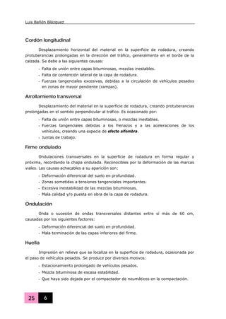 Luis Bañón Blázquez
25 6
Cordón longitudinal
Desplazamiento horizontal del material en la superficie de rodadura, creando
protuberancias prolongadas en la dirección del tráfico, generalmente en el borde de la
calzada. Se debe a las siguientes causas:
- Falta de unión entre capas bituminosas, mezclas inestables.
- Falta de contención lateral de la capa de rodadura.
- Fuerzas tangenciales excesivas, debidas a la circulación de vehículos pesados
en zonas de mayor pendiente (rampas).
Arrollamiento transversal
Desplazamiento del material en la superficie de rodadura, creando protuberancias
prolongadas en el sentido perpendicular al tráfico. Es ocasionado por:
- Falta de unión entre capas bituminosas, o mezclas inestables.
- Fuerzas tangenciales debidas a los frenazos y a las aceleraciones de los
vehículos, creando una especie de efecto alfombra.
- Juntas de trabajo.
Firme ondulado
Ondulaciones transversales en la superficie de rodadura en forma regular y
próxima, recordando la chapa ondulada. Reconocibles por la deformación de las marcas
viales. Las causas achacables a su aparición son:
- Deformación diferencial del suelo en profundidad.
- Zonas sometidas a tensiones tangenciales importantes.
- Excesiva inestabilidad de las mezclas bituminosas.
- Mala calidad y/o puesta en obra de la capa de rodadura.
Ondulación
Onda o sucesión de ondas transversales distantes entre sí más de 60 cm,
causadas por los siguientes factores:
- Deformación diferencial del suelo en profundidad.
- Mala terminación de las capas inferiores del firme.
Huella
Impresión en relieve que se localiza en la superficie de rodadura, ocasionada por
el paso de vehículos pesados. Se produce por diversos motivos:
- Estacionamiento prolongado de vehículos pesados.
- Mezcla bituminosa de escasa estabilidad.
- Que haya sido dejada por el compactador de neumáticos en la compactación.
 
