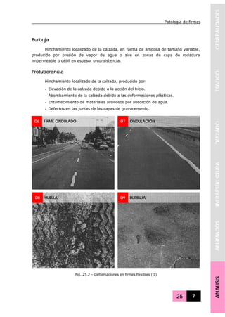 Patología de firmes
25 7
GENERALIDADESTRAFICOTRAZADOINFRAESTRUCTURAAFIRMADOSANALISIS
Burbuja
Hinchamiento localizado de la calzada, en forma de ampolla de tamaño variable,
producido por presión de vapor de agua o aire en zonas de capa de rodadura
impermeable o débil en espesor o consistencia.
Protuberancia
Hinchamiento localizado de la calzada, producido por:
- Elevación de la calzada debido a la acción del hielo.
- Abombamiento de la calzada debido a las deformaciones plásticas.
- Entumecimiento de materiales arcillosos por absorción de agua.
- Defectos en las juntas de las capas de gravacemento.
D6 FIRME ONDULADO D7 ONDULACIÓN
D8 HUELLA D9 BURBUJA
Fig. 25.2 – Deformaciones en firmes flexibles (II)
 
