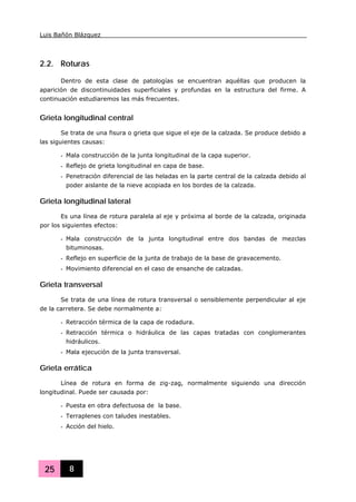 Luis Bañón Blázquez
25 8
2.2. Roturas
Dentro de esta clase de patologías se encuentran aquéllas que producen la
aparición de discontinuidades superficiales y profundas en la estructura del firme. A
continuación estudiaremos las más frecuentes.
Grieta longitudinal central
Se trata de una fisura o grieta que sigue el eje de la calzada. Se produce debido a
las siguientes causas:
- Mala construcción de la junta longitudinal de la capa superior.
- Reflejo de grieta longitudinal en capa de base.
- Penetración diferencial de las heladas en la parte central de la calzada debido al
poder aislante de la nieve acopiada en los bordes de la calzada.
Grieta longitudinal lateral
Es una línea de rotura paralela al eje y próxima al borde de la calzada, originada
por los siguientes efectos:
- Mala construcción de la junta longitudinal entre dos bandas de mezclas
bituminosas.
- Reflejo en superficie de la junta de trabajo de la base de gravacemento.
- Movimiento diferencial en el caso de ensanche de calzadas.
Grieta transversal
Se trata de una línea de rotura transversal o sensiblemente perpendicular al eje
de la carretera. Se debe normalmente a:
- Retracción térmica de la capa de rodadura.
- Retracción térmica o hidráulica de las capas tratadas con conglomerantes
hidráulicos.
- Mala ejecución de la junta transversal.
Grieta errática
Línea de rotura en forma de zig-zag, normalmente siguiendo una dirección
longitudinal. Puede ser causada por:
- Puesta en obra defectuosa de la base.
- Terraplenes con taludes inestables.
- Acción del hielo.
 