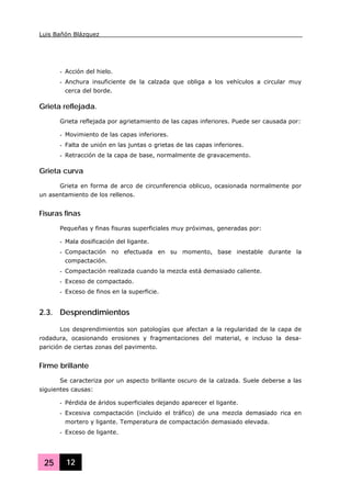 Luis Bañón Blázquez
25 12
- Acción del hielo.
- Anchura insuficiente de la calzada que obliga a los vehículos a circular muy
cerca del borde.
Grieta reflejada.
Grieta reflejada por agrietamiento de las capas inferiores. Puede ser causada por:
- Movimiento de las capas inferiores.
- Falta de unión en las juntas o grietas de las capas inferiores.
- Retracción de la capa de base, normalmente de gravacemento.
Grieta curva
Grieta en forma de arco de circunferencia oblicuo, ocasionada normalmente por
un asentamiento de los rellenos.
Fisuras finas
Pequeñas y finas fisuras superficiales muy próximas, generadas por:
- Mala dosificación del ligante.
- Compactación no efectuada en su momento, base inestable durante la
compactación.
- Compactación realizada cuando la mezcla está demasiado caliente.
- Exceso de compactado.
- Exceso de finos en la superficie.
2.3. Desprendimientos
Los desprendimientos son patologías que afectan a la regularidad de la capa de
rodadura, ocasionando erosiones y fragmentaciones del material, e incluso la desa-
parición de ciertas zonas del pavimento.
Firme brillante
Se caracteriza por un aspecto brillante oscuro de la calzada. Suele deberse a las
siguientes causas:
- Pérdida de áridos superficiales dejando aparecer el ligante.
- Excesiva compactación (incluido el tráfico) de una mezcla demasiado rica en
mortero y ligante. Temperatura de compactación demasiado elevada.
- Exceso de ligante.
 