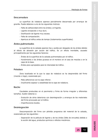 Patología de firmes
25 13
GENERALIDADESTRAFICOTRAZADOINFRAESTRUCTURAAFIRMADOSANALISIS
Descarnadura
La superficie de rodadura aparece parcialmente descarnada por arranque de
gravilla. Puede deberse a uno de los siguientes motivos:
- Falta de adhesividad entre los áridos y el ligante.
- Ligante envejecido o muy duro.
- Dosificación de ligante muy escasa.
- Falta de compactación.
- Apertura al tráfico antes de tiempo (tratamientos superficiales)
Áridos pulimentados
La superficie de la calzada aparece lisa y pulida por desgaste de los áridos debido
al efecto de abrasión por acción del tráfico. Es un efecto inevitable, causado
principalmente por los siguientes factores:
- Áridos de la superficie de la calzada pulimentados por el tráfico.
- Hundimiento e los áridos gruesos en el mortero en el caso de mezclas o en la
capa de la base.
- Áridos poco apropiados para la intensidad de tráfico.
Peladura
Zona localizada en la que la capa de rodadura se ha desprendido del firme
(mezcla o riego), ocasionada por:
- Mala adherencia con la capa inferior.
- Insuficiente espesor o estabilidad de la capa de rodadura.
Bache
Cavidades producidas en el pavimento y firme de forma irregular y diferentes
tamaños. Suelen deberse a:
- Evolución de otros deterioros con desintegración y arranque de los materiales
del firme provocado por el tráfico.
- Imperfecciones locales.
Desintegración
Descomposición del firme con pérdida progresiva del material de la calzada,
ocasionado por las siguientes :
- Separación de la película de ligante y de los áridos (fallo de envuelta) debida a
la acción del agua, productos químicos o efectos mecánicos.
 