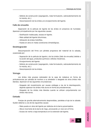 Patología de firmes
25 15
GENERALIDADESTRAFICOTRAZADOINFRAESTRUCTURAAFIRMADOSANALISIS
- Defecto de construcción (segregación, mala formulación, sobrecalentamiento de
la mezcla, etc.)
- Descomposición de los áridos y/o envejecimiento del ligante.
Fallo de envuelta
Separación de la película de ligante de los áridos en presencia de humedad.
Aparecen principalmente por las siguientes causas:
- Dosificación inadecuada, escasa en ligante.
- Mala calidad del ligante bituminoso.
- Utilización de áridos hidrófilos.
- Puesta en obra en malas condiciones climatológicas.
Desintegración
Descomposición del firme con pérdida progresiva del material de la calzada,
ocasionada por:
- Separación de la película de ligante y de los áridos (fallo de envuelta) debida a
la acción del agua, productos químicos o efectos mecánicos.
- Envejecimiento del ligante.
- Defecto de construcción (segregación, mala formulación, sobrecalentamiento de
la mezcla, etc.)
- Descomposición de los áridos.
Verruga
Los áridos más gruesos sobresalen de la capa de rodadura en forma de
protuberancias por pérdida de mortero a su alrededor o desgaste de otros áridos más
blandos. Aparecen en las siguientes circunstancias:
- Desgaste del revestimiento por causas análogas a las de la desintegración,
dejando aparecer los áridos más duros en forma de protuberancias.
- Desgaste de los áridos más blandos cuando se utilizan conjuntamente con
áridos más duros.
Estriado
Franjas de gravilla alternativamente desprendidas, paralelas al eje de la calzada.
Suelen deberse a una de las siguientes causas:
- Mala puesta en obra del ligante por defectos de la barra pulverizadora.
- Altura incorrecta de la barra de riego, provocando un roce con el firme.
- Exceso de viento o baja temperatura en la extensión del ligante.
 